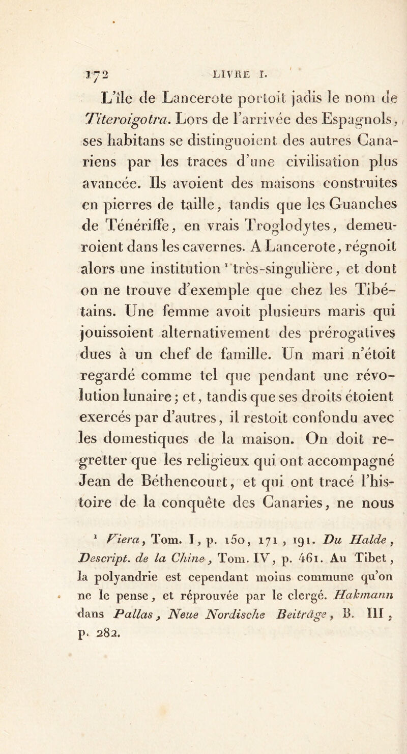 L’îlc de Lancerote portait jadis le nom de Titeroigotm. Lors de l’arrivée des Espagnols, ses habitans se distinguoient des autres Cana- riens par les traces d’une civilisation plus avancée. Ils avoient des maisons construites en pierres de taille, tandis que les Guanches cle Ténériffe, en vrais Troglodytes, demeu- roient dans les cavernes. A Lancerote, régnoit alors une institution 1 très-singulière, et dont on ne trouve d’exemple que chez les Tibé- tains. Une femme avoit plusieurs maris qui jouissoient alternativement des prérogatives dues à un chef de famille. Un mari n’étoit regardé comme tel que pendant une révo- lution lunaire ; et, tandis que ses droits étoient exercés par d’autres, il restoit confondu avec les domestiques de la maison. On doit re- gretter que les religieux qui ont accompagné Jean de Béthencourt, et qui ont tracé l’his- toire de la conquête des Canaries, ne nous 1 Fiera, Tom. I, p. i5o, 171 , 191. Du Halde , Descript. de la Chine, Tom. IV, p. 46i. Au Tibet, la polyandrie est cependant moins commune qu’on ne le pense, et réprouvée par le clergé. Hahmann dans P allas , Neue Nordische Beitrâge, B. III, p. 282.