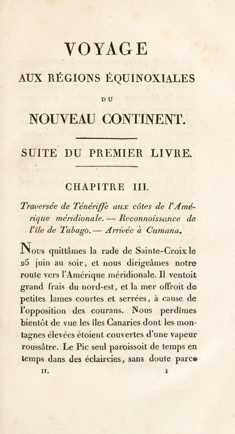 AUX RÉGIONS ÉQUINOXIALES D U NOUVEAU CONTINENT. SUITE DU PREMIER LIVRE. CHAPITRE III. Traversée de Ténériffe aux côtes de VAmé- rique méridionale. — Reconnaissance de Vile de Tabago. -— Arrivée a Cumana. INous quittâmes la rade de Sainte-Croix le s5 juin au soir, et nous dirigeâmes notre route vers l’Amérique méridionale. Il ventoit grand frais du nord-est, et la mer offroit de petites lames courtes et serrées, à cause de l’opposition des courans. Nous perdîmes bientôt de vue les îles Canaries dont les mon- tagnes élevées étoient couvertes d’une vapeur roussâtre. Le Pic seul paroissoit de temps en temps dans des éclaircies, sans doute parce