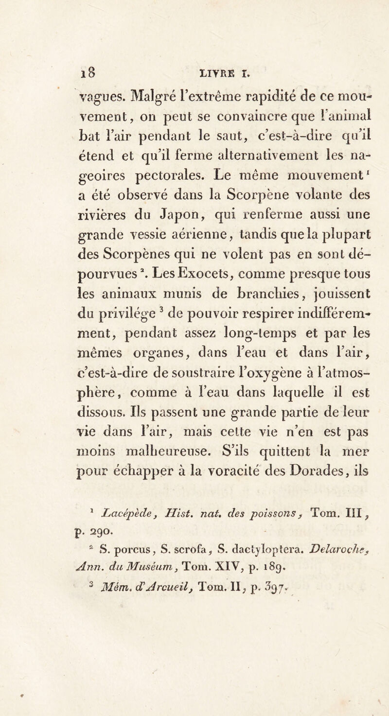 vagues. Malgré l’extrême rapidité de ce mou- vement, on peut se convaincre que ranimai bat Fair pendant le saut, c’est-à-dire qu’il étend et qu’il ferme alternativement les na- geoires pectorales. Le même mouvement1 a été observé dans la Scorpène volante des rivières du Japon, qui renferme aussi une grande vessie aérienne, tandis que la plupart des Scorpènes qui ne volent pas en sont dé- pourvues 2. Les Exocets, comme presque tous les animaux munis de branchies, jouissent du privilège 3 de pouvoir respirer indifférem- ment, pendant assez long-temps et par les mêmes organes, dans l’eau et dans Fair, c’est-à-dire de soustraire l’oxygène à l’atmos- phère, comme à Feau dans laquelle il est dissous. Ils passent une grande partie de leur vie dans Fair, mais cette vie n’en est pas moins malheureuse. S’ils quittent la mer pour échapper à la voracité des Dorades, ils 1 Lacépède, Hist. ncti, des poissons, Tom. III, p. 290. û S. porcus, S. scrofa, S. daetyloptera. Delaroçhe, Ann. du Muséum, Tom. XIV, p. 189. 3 Mém, gTArcueil, Tom. II, p. 397.