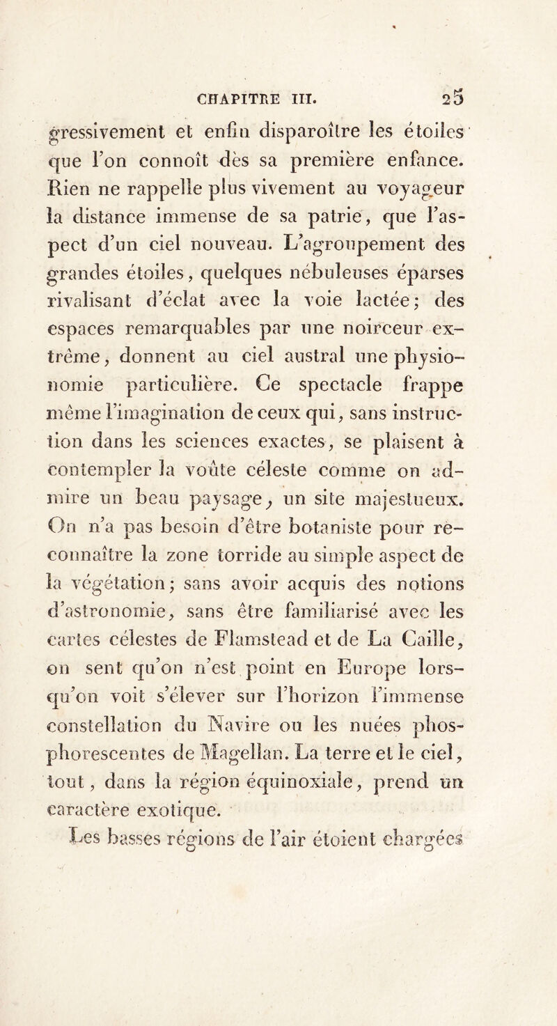 gressivement et enfin disparoîlre les étoiles que Ton connoît dès sa première enfance. Rien ne rappelle plus vivement au voyageur la distance immense de sa patrie, que l'as- pect d’un ciel nouveau. L’a groupement des grandes étoiles, quelques nébuleuses éparses rivalisant d’éclat avec la voie lactée; des espaces remarquables par une noirceur ex- trême, donnent au ciel austral une physio- nomie particulière. Ce spectacle frappe même l’imagination de ceux qui, sans instruc- tion dans les sciences exactes, se plaisent à contempler la voûte céleste comme on ad- mire un beau paysage, un site majestueux. On n’a pas besoin d’être botaniste pour re- connaître la zone torride au simple aspect de la végétation ; sans avoir acquis des notions d’astronomie, sans être familiarisé avec les cartes célestes de Flamstead et de La Caille, on sent qu’on n’est point en Europe lors- qu’on voit s’élever sur l’horizon l’immense constellation du Navire ou les nuées phos- phorescentes de Magellan. La terre et le ciel, tout, dans la région équinoxiale, prend un caractère exotique. Les basses régions de l’air étoient chargées