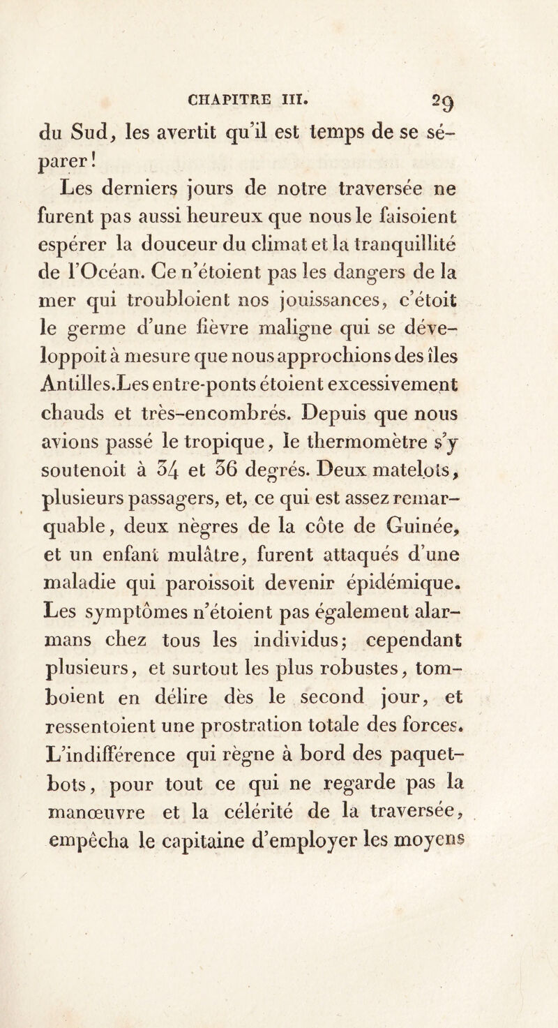 du Sud, les avertit qu’il est temps de se sé- parer î Les derniers jours de notre traversée ne furent pas aussi heureux que nous le faisoient espérer la douceur du climat et la tranquillité de l’Océan. Ce n’étoient pas les dangers de la mer qui troubloient nos jouissances, c’étoit le germe d’une lièvre maligne qui se déve- loppoit à mesure que nous approchions des îles Antilles.Les entre-ponts étoient excessivement chauds et très-encombrés. Depuis que nous avions passé le tropique, le thermomètre s’y soutenoit à 54 et 56 degrés. Deux matelots, plusieurs passagers, et, ce qui est assez remar- quable, deux nègres de la côte de Guinée, et un enfant mulâtre, furent attaqués d’une maladie qui paroissoit devenir épidémique. Les symptômes n’étoient pas également alar- mans chez tous les individus; cependant plusieurs, et surtout les plus robustes, tom- boient en délire dès le second jour, et ressentoient une prostration totale des forces. L’indifférence qui règne à bord des paquet- bots, pour tout ce qui ne regarde pas la manœuvre et la célérité de la traversée, empêcha le capitaine d’employer les moyens