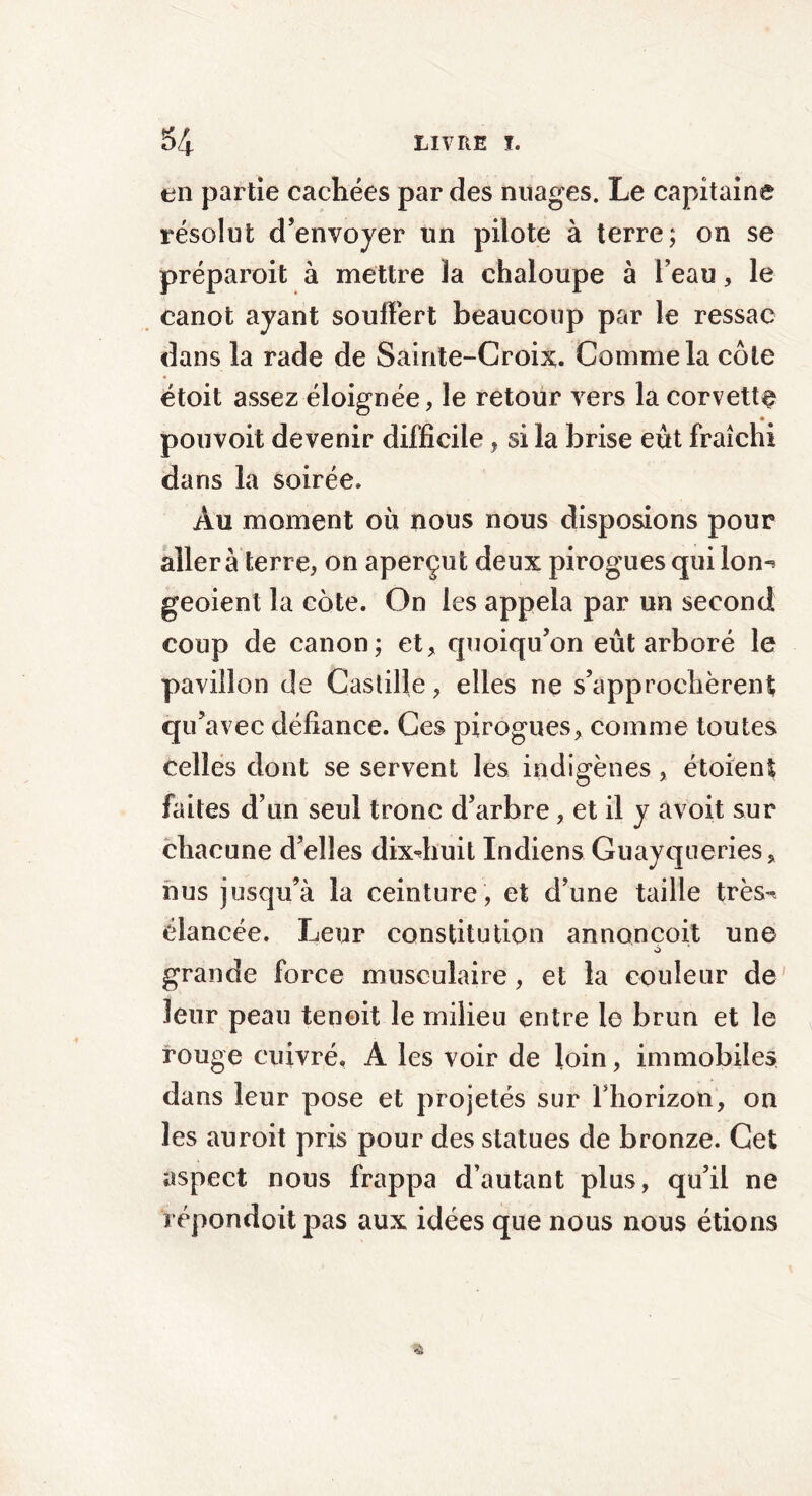 en partie cachées par des nuages. Le capitaine résolut d’envoyer un pilote à terre; on se préparait à mettre la chaloupe à l’eau, le canot ayant souffert beaucoup par le ressac dans la rade de Sainte-Croix. Comme la côte étoit assez éloignée, le retour vers la corvette pouvoit devenir difficile, si la brise eût fraîchi dans la soirée. Au moment où nous nous disposions pour aller à terre, on aperçut deux pirogues qui lon^ geoient la cote. On les appela par un second coup de canon; et, quoiqu’on eût arboré le pavillon de Castille, elles ne s’approchèrent qu’avec défiance. Ces pirogues, comme toutes celles dont se servent les indigènes , étoient faites d’un seul tronc d’arbre, et il y avoit sur chacune d’elles dixdiuit Indiens Guayqueries, nus jusqu’à la ceinture, et d’une taille très», élancée. Leur constitution annoncoit une à grande force musculaire, et la couleur de leur peau tenoit le milieu entre le brun et le rouge cuivré, A les voir de loin, immobiles dans leur pose et projetés sur l’horizon, on les auroit pris pour des statues de bronze. Cet aspect nous frappa d’autant plus, qu’il ne répondoitpas aux idées que nous nous étions