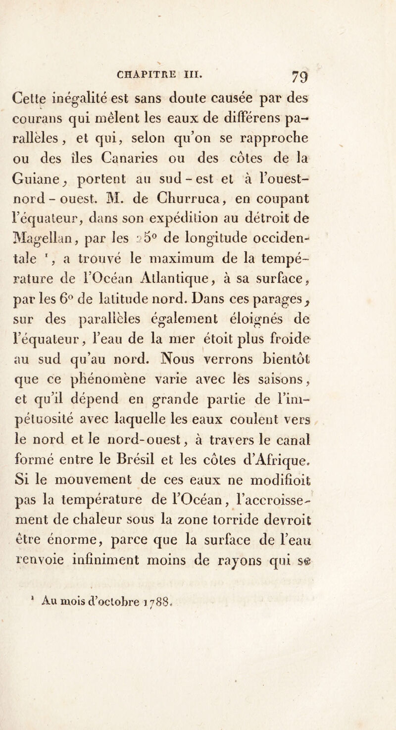 Cette inégalité est sans doute causée par des eourans qui mêlent les eaux de difïerens pa- rallèles , et qui, selon qu’on se rapproche ou des îles Canaries ou des côtes de la Guiane^ portent au sud-est et à l’ouest- nord - ouest. M. de Churruca, en coupant l’équateur, dans son expédition au détroit de Magellan, par les 25° de longitude occiden- tale 1, a trouvé le maximum de la tempé- rature de l’Océan Atlantique, à sa surface, par les 6° de latitude nord. Dans ces parages^ sur des parallèles également éloignés de l’équateur, l’eau de la mer étoit plus froide au sud qu’au nord. Nous verrons bientôt que ce phénomène varie avec les saisons, et qu’il dépend en grande partie de Fim- pétuosité avec laquelle les eaux coulent vers le nord et le nord-ouest, à travers le canal formé entre le Brésil et les côtes d’Afrique. Si le mouvement de ces eaux ne modifioit pas la température de l’Océan, l’accroisse- ment de chaleur sous la zone torride devroit être énorme, parce que la surface de l’eau renvoie infiniment moins de rayons qui s@ * Au mois d’octobre 1788.