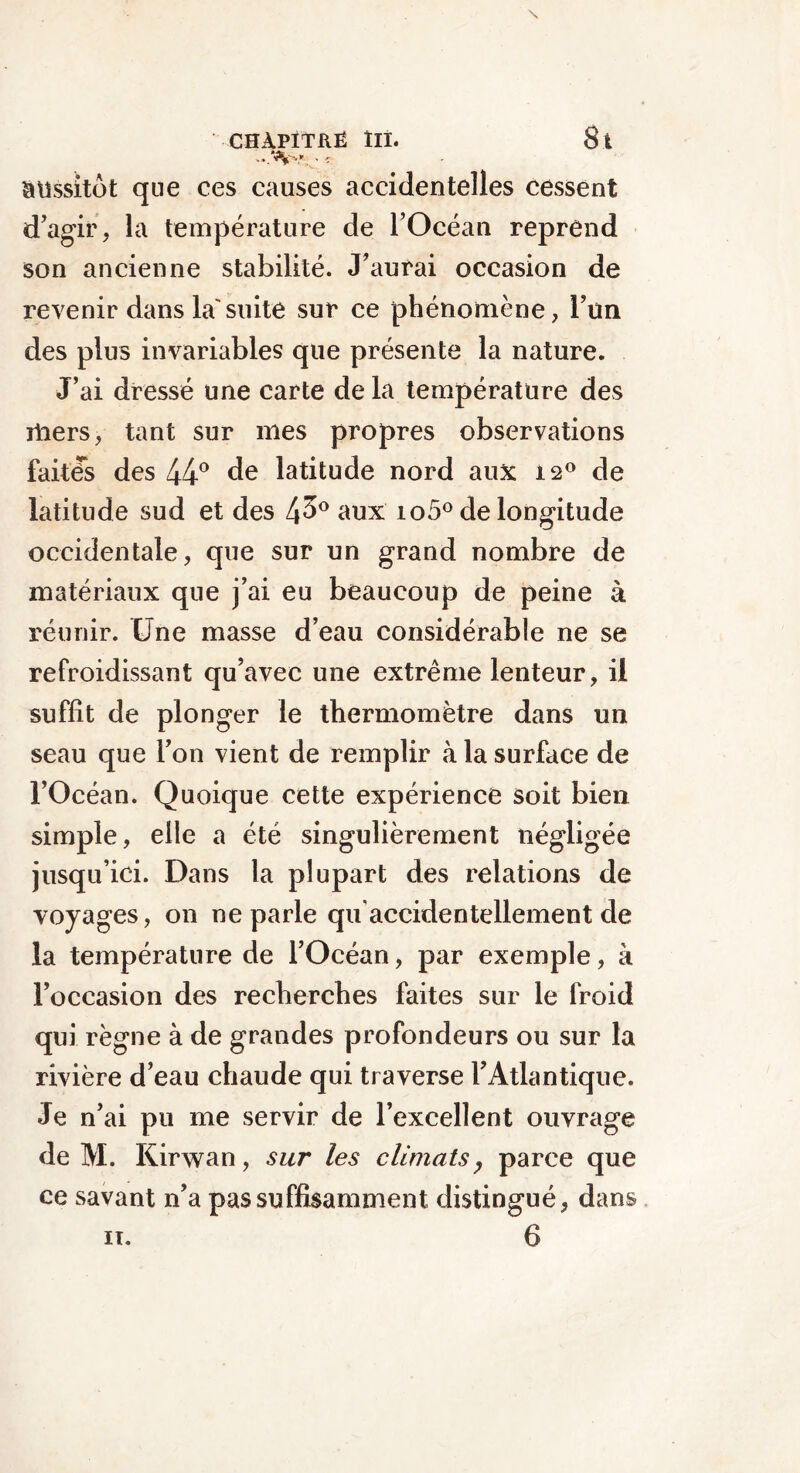 CHAPITRÉ llî. 8 ï aussitôt que ces causes accidentelles cessent d’agir, la température de l’Océan reprend son ancienne stabilité. J’aurai occasion de revenir dans la'suite sur ce phénomène, l’ùn des plus invariables que présente la nature. J’ai dressé une carte de la température des rtiers, tant sur mes propres observations faites des 44° de latitude nord aux 12° de latitude sud et des 4^° aux io5° de longitude occidentale, que sur un grand nombre de matériaux que j’ai eu beaucoup de peine à réunir. Une masse d’eau considérable ne se refroidissant qu’avec une extrême lenteur, il suffît de plonger le thermomètre dans un seau que l’on vient de remplir à la surface de l’Océan. Quoique cette expérience soit bien simple, elle a été singulièrement négligée jusqu’ici. Dans la plupart des relations de voyages, on ne parle qu'accidentellement de la température de l’Océan, par exemple, à l’occasion des recherches faites sur le froid qui règne à de grandes profondeurs ou sur la rivière d’eau chaude qui traverse F Atlantique. Je n’ai pu me servir de l’excellent ouvrage de M. Kirwan, sur les climats, parce que ce savant n’a pas suffisamment distingué, dans