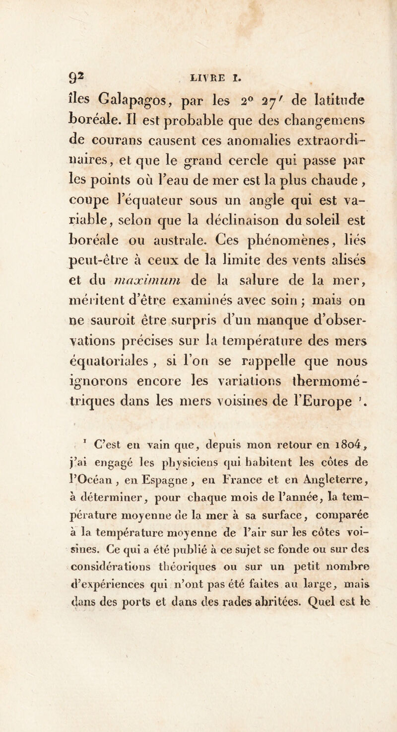 îles Galapagos, par les 2° 27' de latitude boréale. Il est probable que des cliangemens de courans causent ces anomalies extraordi- naires, et que le grand cercle qui passe par les points où Feau de mer est la plus chaude , coupe l’équateur sous un angle qui est va- riable, selon que la déclinaison du soleil est boréale ou australe. Ces phénomènes, liés peut-être à ceux de la limite des vents alisés et du maximum de la salure de la mer, méritent d’être examinés avec soin ; mais on ne sauroit être surpris d’un manque d’obser- vations précises sur la température des mers équatoriales , si l’on se rappelle que nous ignorons encore les variations thermomé- triques dans les mers voisines de l’Europe V 1 C’est en vain que, depuis mon retour en i8o4, j’ai engagé les physiciens qui habitent les côtes de l’Océan, en Espagne , en France et en Angleterre, à déterminer, pour chaque mois de l’année, la tem- pérature moyenne de la mer à sa surface, comparée à la température moyenne de l’air sur les côtes voi- sines. Ce qui a été publié à ce sujet se fonde ou sur des considérations théoriques ou sur un petit nombre d’expériences qui n’ont pas été faites au large, mais dans des ports et dans des rades abritées. Quel est le