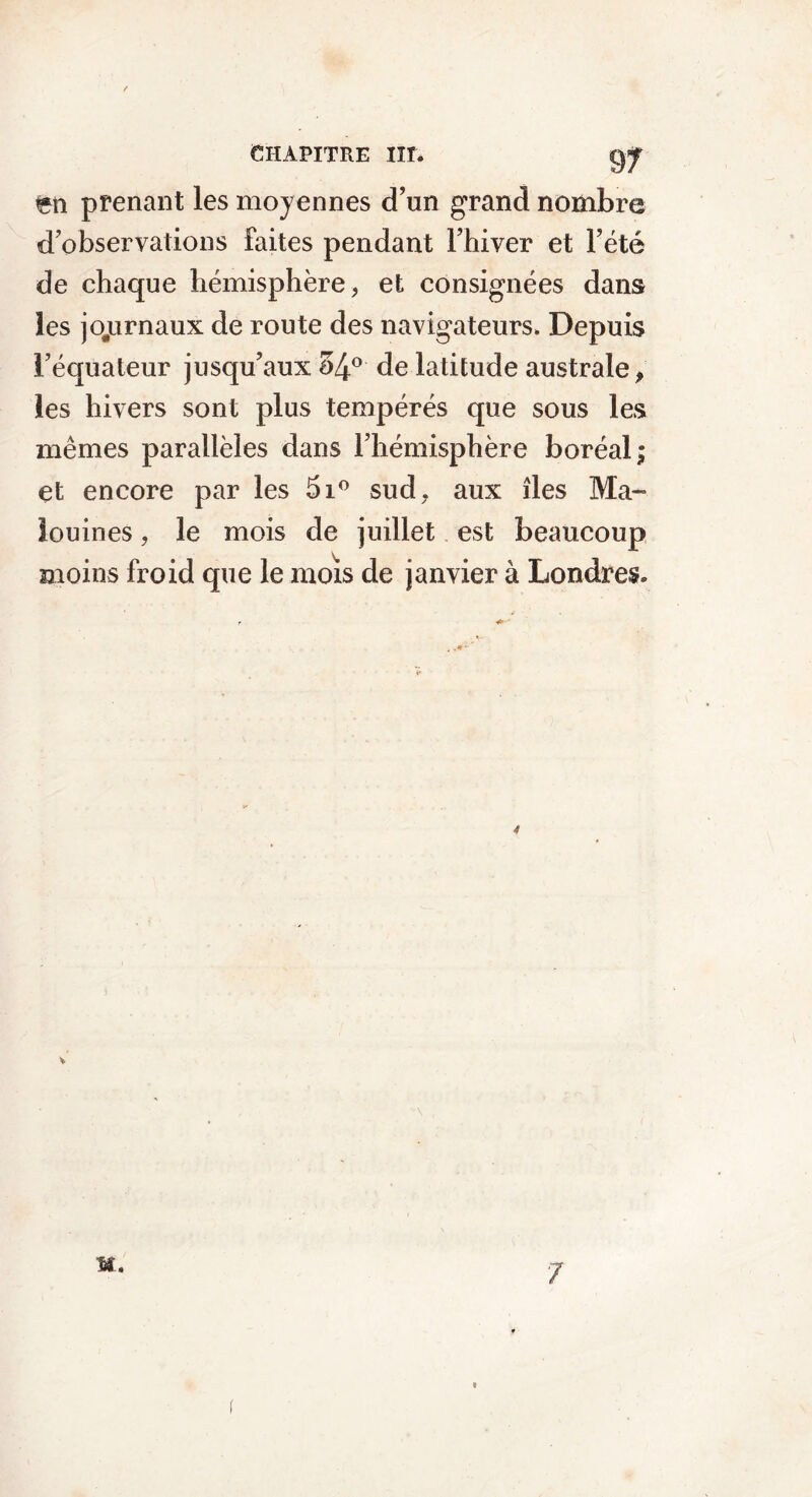 fcn prenant les moyennes d’un grand nombre d’observations faites pendant l’hiver et l’été de chaque hémisphère, et consignées dans les joyirnaux de route des navigateurs. Depuis l’équateur jusqu’aux 54° de latitude australe, les hivers sont plus tempérés que sous les mêmes parallèles dans l’hémisphère boréal; et encore par les 5i° sud, aux îles Ma- louines, le mois de juillet est beaucoup moins froid que le mois de janvier à Londres. M. 7