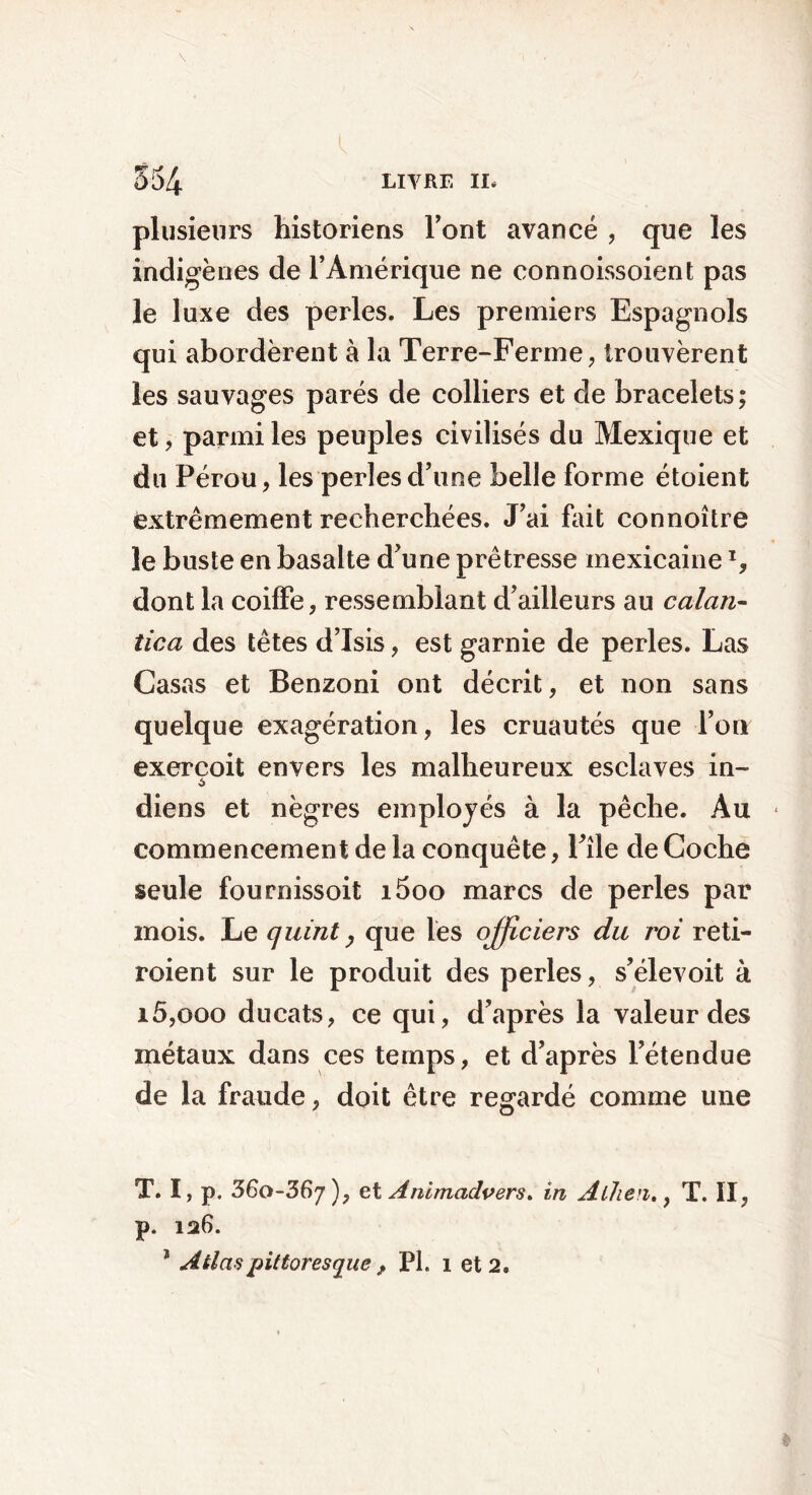 plusieurs historiens l’ont avancé , que les indigènes de l’Amérique ne connoissoient pas le luxe des perles. Les premiers Espagnols qui abordèrent à la Terre-Ferme, trouvèrent les sauvages parés de colliers et de bracelets ; et, parmi les peuples civilisés du Mexique et du Pérou, les perles d’une belle forme étoient extrêmement recherchées. J’ai fait connoître le busle en basalte d’une prêtresse mexicaineT, dont la coiffe, ressemblant d’ailleurs au calan- tic a des têtes d’Isis, est garnie de perles. Las Casas et Benzoni ont décrit, et non sans quelque exagération, les cruautés que l’on exercoit envers les malheureux esclaves in- diens et nègres employés à la pêche. Au commencement de la conquête, Pile de Coche seule fournissoit i5oo marcs de perles par mois. Le quint, que les offiriei's du roi reti- roient sur le produit des perles, s’élevoit à i5,ooo ducats, ce qui, d’après la valeur des métaux dans ces temps, et d’après l’étendue de la fraude, doit être regardé comme une T. I, p. 360-367), et Animcidvers. in Alhen,, T. Iî, p. 126. 1 Atlas pittoresque , PL 1 et 2.