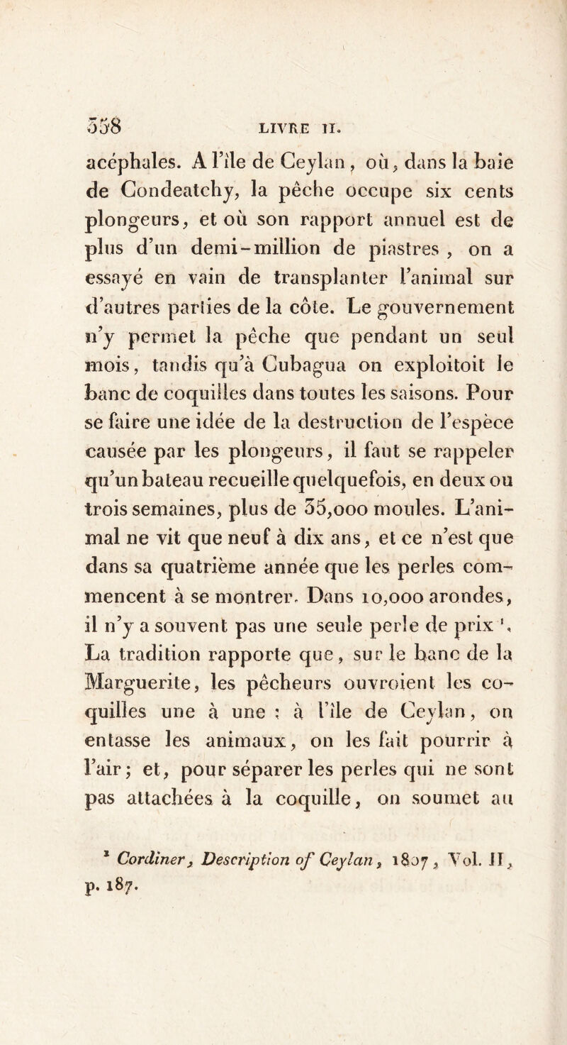 acéphales. A File de Ceylan, où, dans la baie de Condeatchy, la pêche occupe six cents plongeurs, et où son rapport annuel est de plus d’un demi-million de piastres , on a essayé en vain de transplanter l’animal sur d’autres pariies de la côte. Le gouvernement n’y permet la pêche que pendant un seul mois, tandis qu’à Cubagua on exploitoit le banc de coquilles dans toutes les saisons. Pour se faire une idée de la destruction de l’espèce causée par les plongeurs, il faut se rappeler qu’un bateau recueille quelquefois, en deux ou trois semaines, plus de 55,ooo moules. L’ani- mal ne vit que neuf à dix ans, et ce n’est que dans sa quatrième année que les perles com- mencent à se montrer. Dans 10,000 arondes, il n’y a souvent pas une seule perle de prix !, La tradition rapporte que, sur le banc de la Marguerite, les pêcheurs ouvroient les co- quilles une à une ; à file de Ceylan, on entasse les animaux, on les fait pourrir à l’air; et, pour séparer les perles qui ne sont pas attachées à la coquille, on soumet au x CordinerDescription of Ceylan, 1807, Toi. il, p. 187.