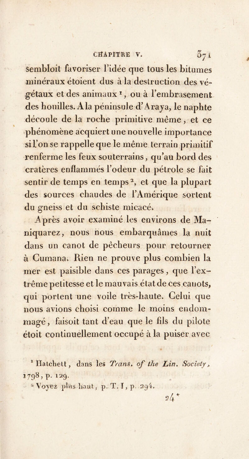 Sembloit favoriser l’idée que tous les bitumes minéraux étoient dus à la destruction des vé- gétaux et des animaux 1, ou à l’embrasement des houilles. A la péninsule d’A raya, le naphte découle de la roche primitive même, et ce phénomène acquiert une nouvelle importance si l’on se rappelle que le même terrain primitif renferme les feux souterrains, qu’au bord des cratères enflammés l’odeur du pétrole se fait sentir de temps en temps2, et que la plupart des sources chaudes de l’Amérique sortent du gneiss et du schiste micacé. Après avoir examiné les environs de Ma- niquarez, nous nous embarquâmes la nuit dans un canot de pêcheurs pour retourner à Gumana. Rien ne prouve plus combien la mer est paisible dans ces parages, que l’ex- trême petitesse et le mauvais état de ces cauots, qui portent une voile très-haute. Celui que nous avions choisi comme le moins endom- magé , faisoit tant d’eau que le fils du pilote étoit continuellement occupé à la puiser avec •. . . , . , . , / Mlatchett, dans les Trans. of the Lin. Society» 1798, p.i29. * Voyez phis haut, p, T. I, p 29-i. 24*