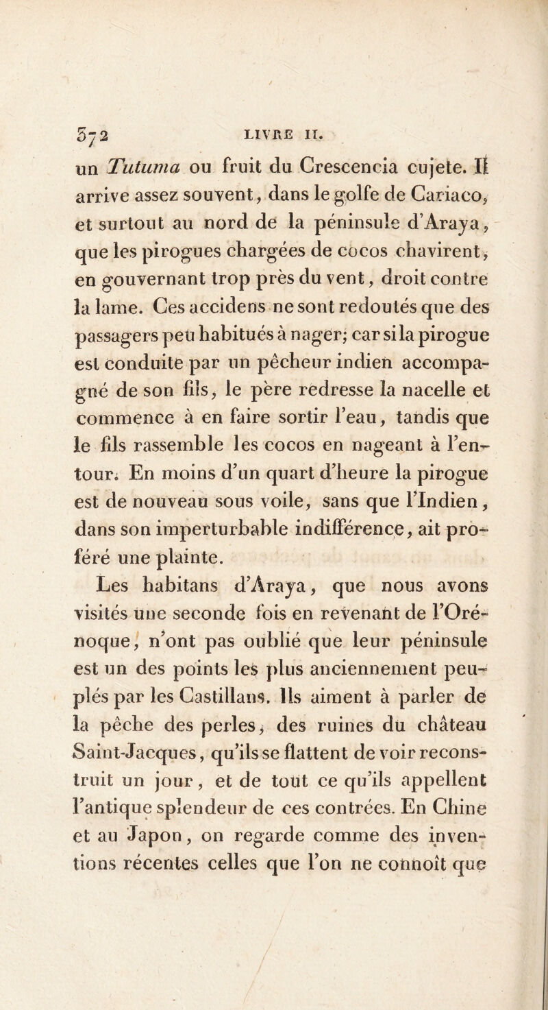 5j2 un Tutuma ou fruit du Crescencia cujete. Il arrive assez souvent, dans le golfe de Cariaco, et surtout au nord de la péninsule d’Araja, que les pirogues chargées de cocos chavirent, en gouvernant trop près du vent, droit contre la lame. Ces accidens ne sont redoutés que des passagers peu habitués à nager; car si la pirogue est conduite par un pêcheur indien accompa- gné de son fils, le père redresse la nacelle et commence à en faire sortir l’eau, tandis que le fils rassemble les cocos en nageant à Fen- tour; En moins d’un quart d’heure la pirogue est de nouveau sons voile, sans que l’Indien, dans son imperturbable indifférence, ait pro- féré une plainte. Les habitans d’Ara ja, que nous avons visités une seconde fois en revenant de FOré- noque, n’ont pas oublié que leur péninsule est un des points les plus anciennement peu- plés par les Castillans. Ils aiment à parler de la pêche des perles; des ruines du château Saint-Jacques, qu’ils se flattent de voir recons- truit un jour, et de tout ce qu’ils appellent l’antique splendeur de ces contrées. En Chiné et au Japon, on regarde comme des inven- tions récentes celles que l’on ne connoît que