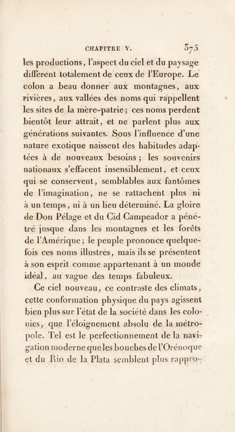 » CHAPITRE V. 075 y les productions, Faspect du ciel et du paysage diffèrent totalement de ceux de l’Europe. Le colon a beau donner aux montagnes, aux rivières, aux vallées des noms qui rappellent les sites de la mère-patrie ; ces noms perdent bientôt leur attrait, et ne parlent plus aux générations suivantes. Sous l’influence d’une nature exotique naissent des habitudes adap- tées à de nouveaux besoins ; les souvenirs nationaux s’effacent insensiblement, et ceux qui se conservent, semblables aux fantômes de l’imagination, ne se rattachent plus ni à un temps, ni à un lieu déterminé. La gloire de Don Pélage et du Cid Campeador a péné- tré jusque dans les montagnes et les forêts de l’Amérique ; le peuple prononce quelque- fois ces noms illustres, mais ils se présentent à son esprit comme appartenant à un monde idéal, au vague des temps fabuleux. Ce ciel nouveau, ce contraste des climats, cette conformation physique du pays agissent bien plus sur l’état de la société dans les colo- nies, que l’éloignement absolu de la métro- pole. Tel est le perfectionnement de la navi- gation moderne que les bouches de l’Orénoque et du Rio de la Plata semblent plus rappn>