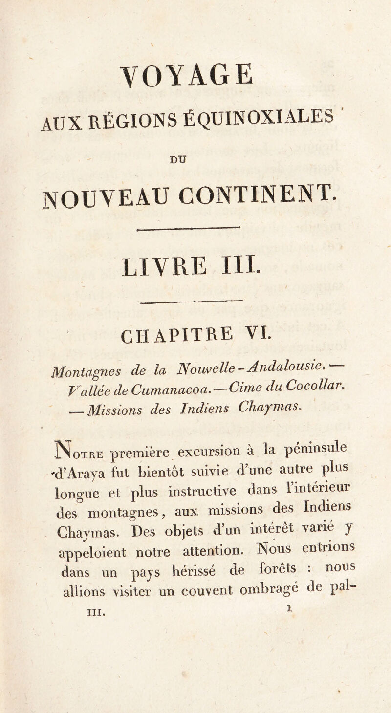 V VOYAGE AUX RÉGIONS ÉQUINOXIALES DU nouveau continent. LIVRE III. CHAPITRE VI. Montagnes de la Nouvelle-Andalousie. Vallée de Cumanacoa.—Cime du Cocollar. — Missions des Indiens Chaynias. Notre première excursion à la péninsule -d’Âraya fut bientôt suivie d’une autre plus longue et plus instructive dans l’intérieur des montagnes, aux missions des Indiens Chaymas. Des objets d un intérêt varié y appeloient notre attention. Nous entiions dans un pajs hérissé de forets : nous allions visiter un couvent ombragé de pal-