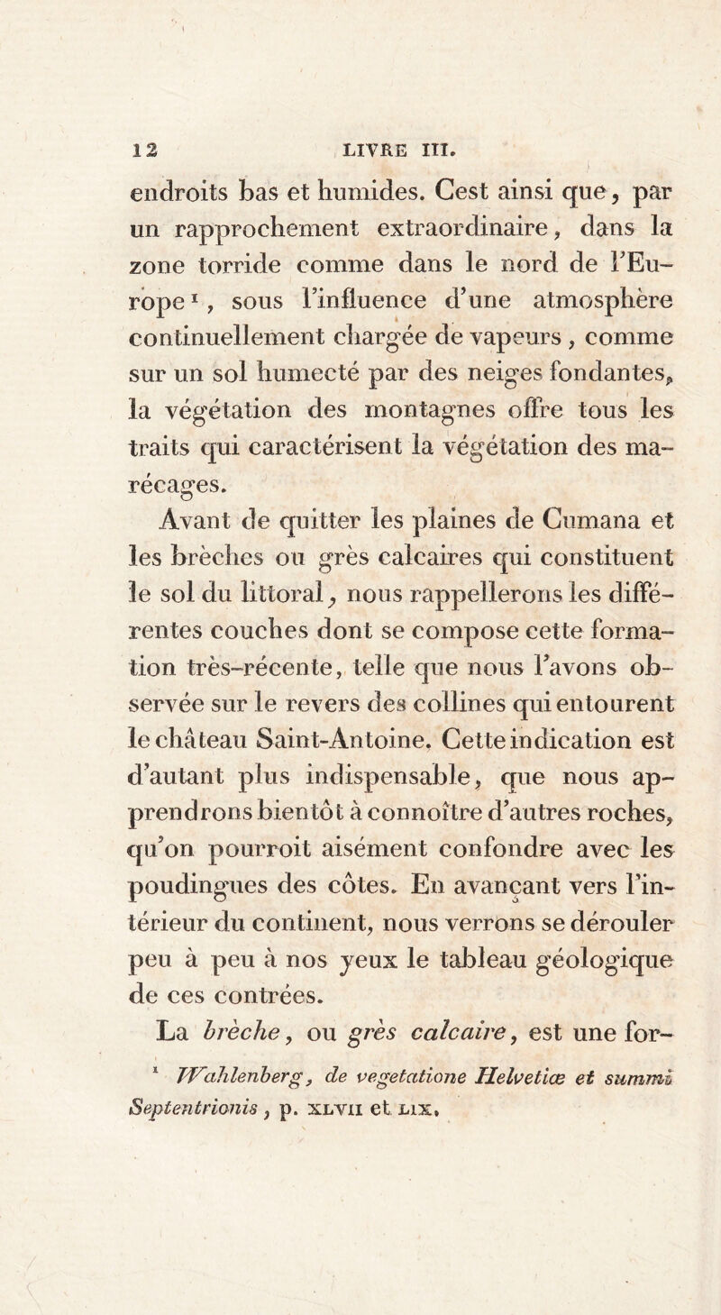 endroits bas et humides. Cest ainsi que, par un rapprochement extraordinaire, dans la zone torride comme dans le nord de'l'Eu- rope 1 , sous Finfluence d'une atmosphère continuellement chargée de vapeurs , comme sur un sol humecté par des neiges fondantes*, la végétation des montagnes offre tous les traits qui caractérisent la végétation des ma- récages. Avant de quitter les plaines de Gumana et les brèches ou grès calcaires qui constituent le sol du littoral, nous rappellerons les diffé- rentes couches dont se compose cette forma- tion très-récente, telle que nous l'avons ob- servée sur le revers des collines qui entourent le château Saint-Antoine. Cette indication est d’autant plus indispensable, que nous ap- prendrons bientôt à connoître d'autres roches* qu'on pourvoit aisément confondre avec les poudingués des côtes. En avançant vers l’in- térieur du continent, nous verrons se dérouler peu à peu à nos jeux le tableau géologique de ces contrées. La brèche, ou grès calcaire, est une for- 1 Wahlenberg, de vegetatione Helvetiœ et summi Septentrionis , p. xlvii et lix»