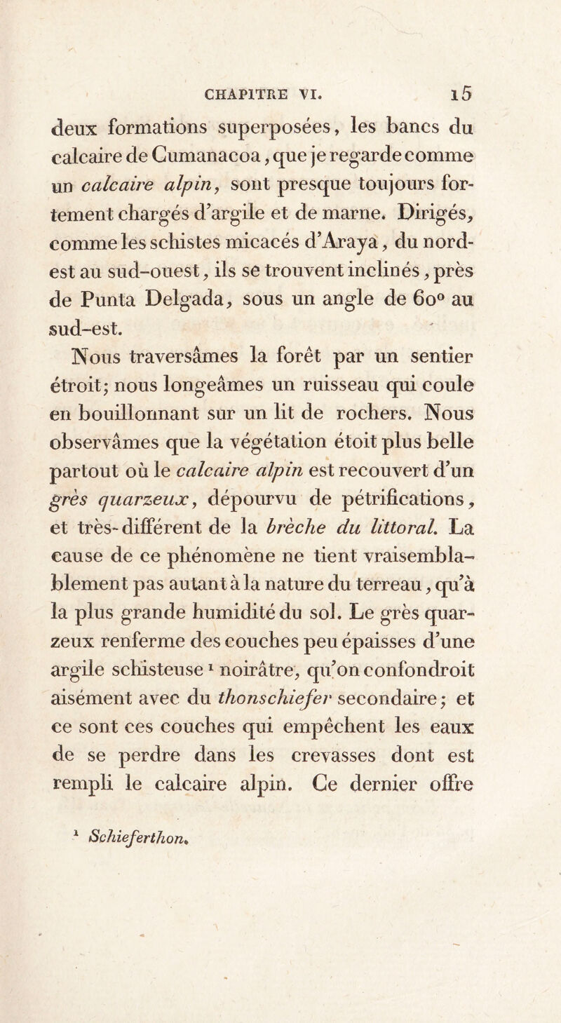 deux formations superposées, les bancs du calcaire de Cumanacoa, que je regarde comme un calcaire alpin, sont presque toujours for- tement chargés d’argile et de marne. Dirigés, comme les schistes micacés d’Araya, du nord- est au sud-ouest, ils se trouvent inclinés, près de Punta Delgada, sous un angle de 6o° au sud-est. Nous traversâmes la forêt par un sentier étroit; nous longeâmes un ruisseau qui coule en bouillonnant sur un lit de rochers. Nous observâmes que la végétation étoit plus belle partout où le calcaire alpin est recouvert d’un grès quarzeux, dépourvu de pétrifications, et très-différent de la brèche du littoral. La cause de ce phénomène ne tient vraisembla- blement pas autant à la nature du terreau, qu’à la plus grande humidité du sol. Le grès quar- zeux renferme des couches peu épaisses d’une argile schisteuse 1 noirâtre, qu’on confondroit aisément avec du thonschiefer secondaire ; et ce sont ces couches qui empêchent les eaux de se perdre dans les crevasses dont est rempli le calcaire alpin. Ce dernier offre 1 Schieferthon*