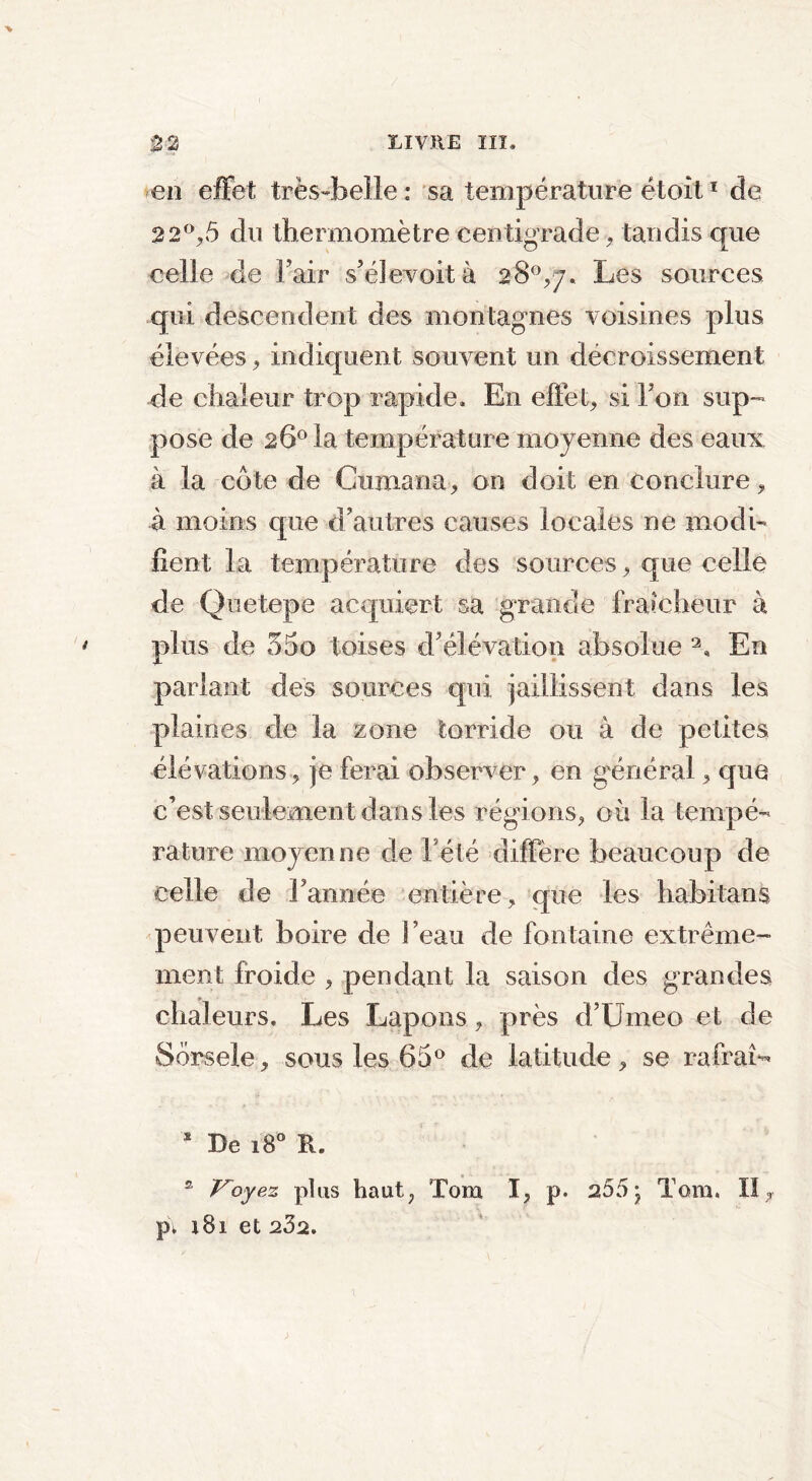 en effet très-belle: sa température étoit1 de 22°y5 du thermomètre centigrade, tandis que celle de Fair s’élevoità 28°^. Les sources qui descendent des montagnes voisines plus élevées, indiquent souvent un décroissement de chaleur trop rapide. En effets si Fon sup- pose de 26° la température moyenne des eaux à la côte de Cumana, on doit en conclure, à moins que d’autres causes locales ne modi- fient la température des sources, que celle de Quetepe acquiert sa grande fraîcheur à plus de 3do toises cF élévation absolue 3, En parlant des sources qui jaillissent dans les plaines de la zone torride ou à de petites élévations, je ferai observer, en général, que c’est seulement dans les régions, où la tempé- rature moyenne de Fété diffère beaucoup de celle de Fannée entière, que les habit an s peuvent, boire de beau de fontaine extrême- ment froide , pendant la saison des grandes chaleurs. Les Lapons, près d’Umeo et de Sôrsele, sous les 65° de latitude, se rafraî*- * De 180 R. s roy ez plus haut, Tom I, p. 255 j Tom. II, pi i81 et 202.