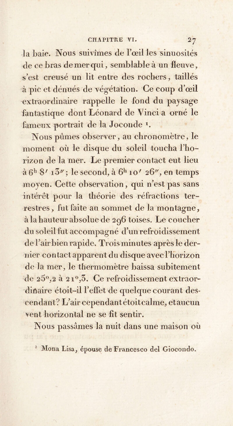 la baie. Nous suivîmes de l’œil les sinuosités de ce bras de mer qui, semblable à un fleuve, s’est creusé un lit entre des rochers, taillés à pic et dénués de végétation. Ce coup d’œil extraordinaire rappelle le fond du paysage fantastique dont Léonard de Vinci a orné le fameux portrait de la Joconde *. Nous pûmes observer, au chronomètre, le moment où le disque du soleil toucha l’ho- rizon de la mer. Le premier contact eut lieu à 6h 8' i5'7; le second, à 6h io' 26^, en temps moyen. Cette observation, qui n’est pas sans intérêt pour la théorie des réfractions ter- restres, fut faite au sommet de la montagne, à la hauteur absolue de 296 toises. Le coucher du soleil fut accompagné d’un refroidissement de Fair bien rapide. Trois minutes après le der- nier contact apparent du disque avec l’horizon de la mer, le thermomètre baissa subitement de 25°,2 à 21°,5. Ce refroidissement extraor- dinaire étoit-il l’effet de quelque courant des- cendant? L’air cependant étoit calme, et aucun vent horizontal ne se fit sentir. Nous passâmes la nuit dans une maison où i Mona Lisa, épouse de Francesco del Giocondo.