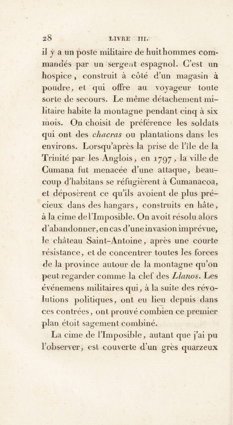 il j a un poste militaire de huit hommes com- mandés par un sergent espagnol. C’est un hospice, construit à côté d’un magasin à poudre, et qui offre au voyageur toute sorte de secours. Le même détachement mi- litaire habite la montagne pendant cinq à six mois. On choisit de préférence les soldats qui ont des chacras ou plantations dans les environs. Lorsqu’après la prise de File de la Trinité par les Anglois, en 1797 , la ville de Cumana fut menacée d’une attaque, beau- coup d’habitans se réfugièrent à Cumanacoa, et déposèrent ce qu’ils avoient de plus pré- cieux dans des hangars, construits en hâte, à la cime del’Imposible. On avoit résolu alors d’abandonner, en cas d’une invasion imprévue, le château Saint-Antoine, après une courte résistance, et de concentrer toutes les forces de la province autour de la montagne qu’on peut regarder comme la clef des Llanos. Les événemens militaires qui, à la suite des révo- lutions politiques, ont eu lieu depuis dans ces contrées, ont prouvé combien ce premier plan étoit sagement combiné. La cime de l’Imposible, autant que j’ai pu F observer, est couverte d’un grès quarzeux