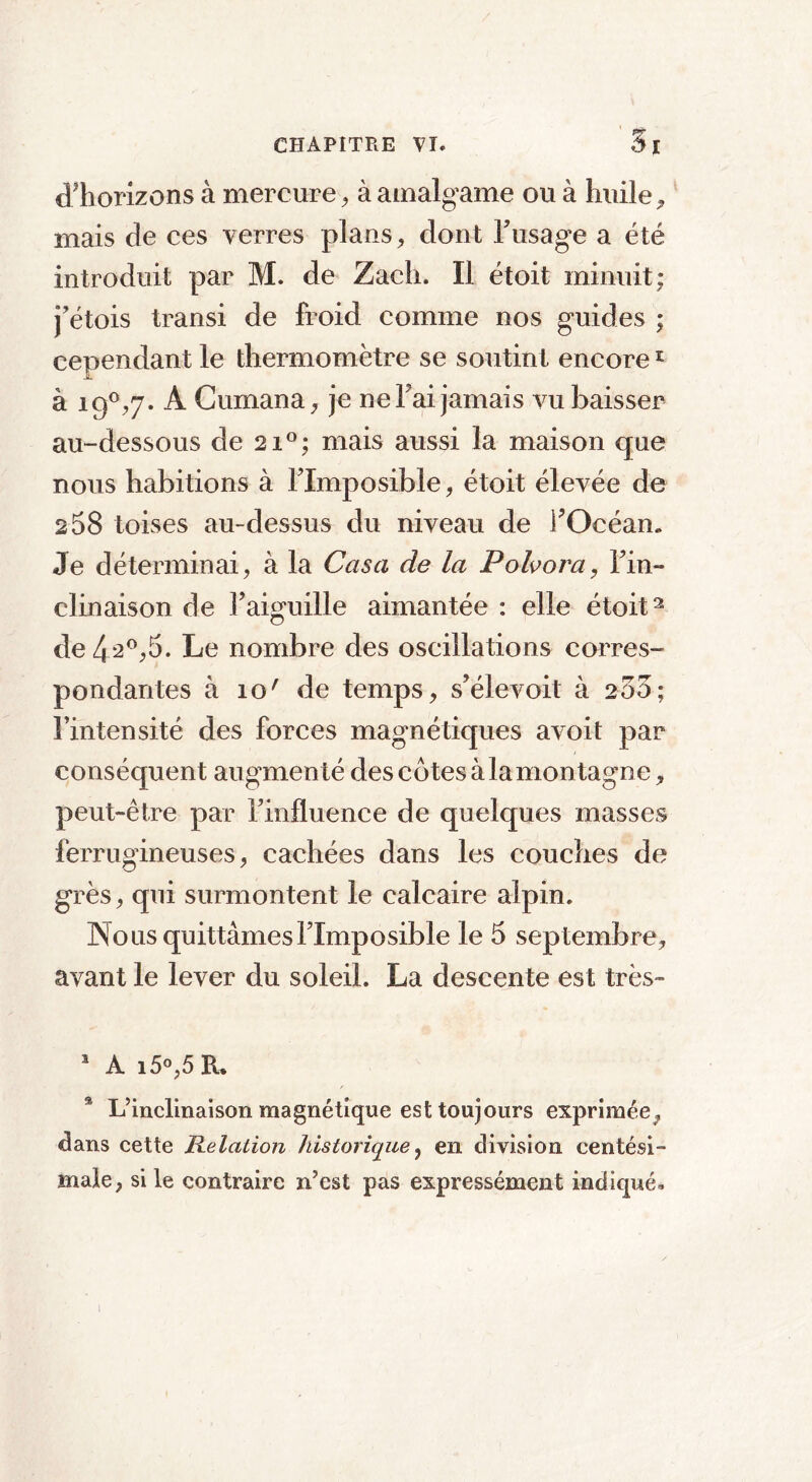 cThorizons à mercure, à amalgame ou à huile 9 mais de ces verres plans, dont h usage a été introduit par M. de Zach. Il étoit minuit; j’étois transi de froid comme nos guides ; cependant le thermomètre se soutint encore1 à i9°^7* A Cumana, je ne Fai jamais vu baisser au-dessous de 2i°; mais aussi la maison que nous habitions à Flmposible, étoit élevée de 258 toises au-dessus du niveau de FOcéan. Je déterminai, à la Casa de la P oh or a, Fin- clinaison de Faiguille aimantée : elle étoit2 de 4 2°,5. Le nombre des oscillations corres- pondantes à îo' de temps, s’élevoit à 253; Fintensité des forces magnétiques avoit par conséquent augmen té des côtes àlamontagne, peut-être par Finfluence de quelques masses ferrugineuses, cachées dans les couches de grès, qui surmontent le calcaire alpin. Nous quittâmes Flmposible le 5 septembre, avant le lever du soleil. La descente est très- 1 A i5°,5 R. 3 L’inclinaison magnétique est toujours exprimée, dans cette Relation historique, en division centési- male, si le contraire n’est pas expressément indiqué. I