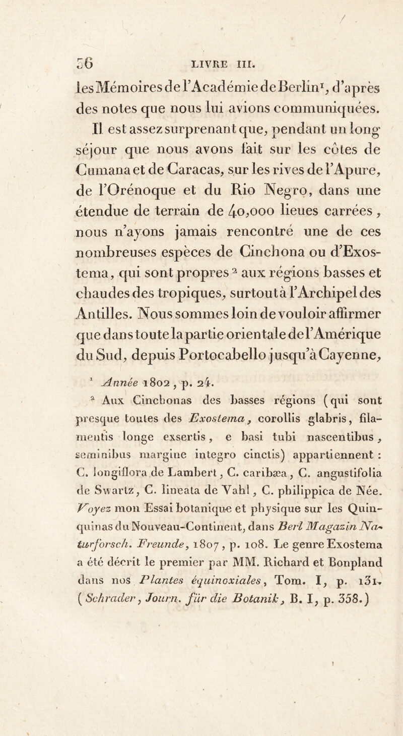 / 56 LIVRE III. les Mémoires de l’Académie de Berlin1, d’après des noies que nous lui avions communiquées. Il est assez surprenant que, pendant un long* séjour que nous avons fait sur les cotes de C émana et de Caracas, sur les rives de Y Apure, de FOrénoque et du Rio Negro, dans une étendue de terrain de 4o,ooo lieues carrées , nous n’ayons jamais rencontré une de ces nombreuses espèces de Cinchona ou d’Exos- tema, qui sont propres 2 aux régions basses et chaudes des tropiques, surtout à l’Archipel des Antilles. Nous sommes loin de vouloir affirmer que dans toute la partie orientale de l’Amérique du Sud, depuis Portoeabello jusqu’à Cayenne, 1 Année 1802 , p. 24. 9 Aux Cinchonas des basses régions (qui sont presque toutes des Exostema, corollis glabris, fila— mentis longe exsertis, e basi tubi nascentibus, se mi ni b us margine integro cinciis) appartiennent : C. longiflora de Lambert, C. caribæa, G. angustifolia de Swartz, C. lineata de Yahl, C. pbilippica de Née. Payez mon Essai botanique et physique sur les Quin- quinas du Nouveau-Continent, dans Perl Magasin JVa* turf orsc h, Freunde, 1807, p. 108. Le genre Exostema a été décrit le premier par MM. Richard et Bonpland dans nos Plantes équinoxiales, Tom. I, p. loi-. ( Se brader, Jourji. fur die Botanih, B. I, p. 358.)