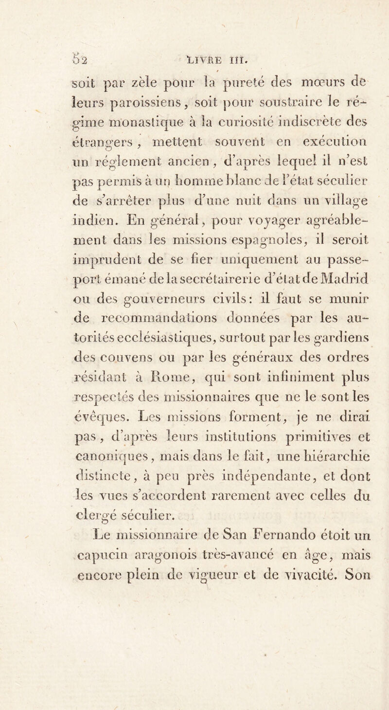 » ' soit par zèle pour la pureté des mœurs de leurs paroissiens, soit pour soustraire le ré- gime monastique à la curiosité indiscrète des étrangers , mettent souvent en exécution un réglement ancien , d’après lequel il n’est pas permis à un homme blanc de l’état séculier de s’arrêter plus d’une nuit dans un village indien. En général, pour voyager agréable- ment clans les missions espagnoles, il seroit imprudent de se fier uniquement au passe- port émané de la seerétairerie d’état de Madrid ou des gouverneurs civils: il faut se munir de recommandations données par les au- torités ecclésiastiques, surtout par les gardiens des co.uvens ou par les généraux des ordres résidant à Ilome, qui sont infiniment plus respectés des missionnaires que ne le sont les évêques. Les missions forment, je ne dirai pas , d’après leurs institutions primitives et canoniques, mais dans le fait, une hiérarchie distincte, à peu près indépendante, et dont les vues s’accordent rarement avec celles du clergé séculier. Le missionnaire de San Fernando étoit un capucin aragonois très-avancé en âge, mais encore plein de vigueur et de vivacité. Son