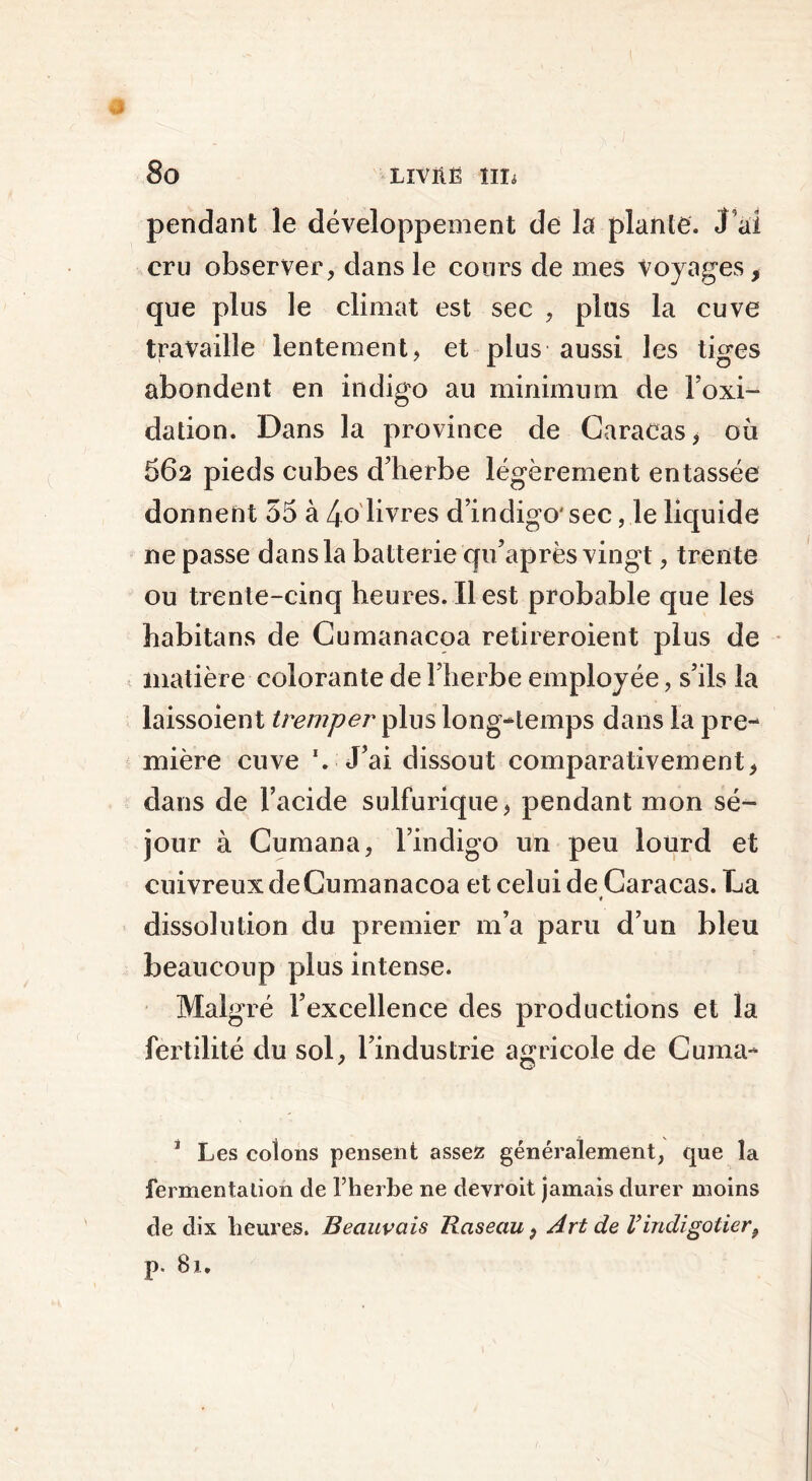 pendant le développement de la plante. J’ai cru observer, dans le cours de mes Voyages, que plus le climat est sec , plus la cuve travaille lentement, et plus aussi les tiges abondent en indigo au minimum de l’oxi- dation. Dans la province de Caracas, où 662 pieds cubes d’herbe légèrement entassée donnent 55 à 4o livres d’indigo' sec, le liquide ne passe dans la batterie qu’après vingt, trente ou trente-cinq heures. Il est probable que les habitans de Cumanacoa retireroient plus de matière colorante de 1 herbe employée, s’ils la laissoient tremper plus long-temps dans la pre- mière cuve ‘. J’ai dissout comparativement, dans de l’acide sulfurique, pendant mon sé- jour à Cumana, l’indigo un peu lourd et cuivreux de Cumanacoa et celui de Caracas. La t dissolution du premier 111’a paru d’un bleu beaucoup plus intense. Malgré l’excellence des productions et la fertilité du sol, l’industrie agricole de Cuma- 1 Les colons pensent assez généralement, que la fermentation de l’herbe ne devroit jamais durer moins de dix heures. Beauvais Raseau, Art de Vindigotier, p. 81.