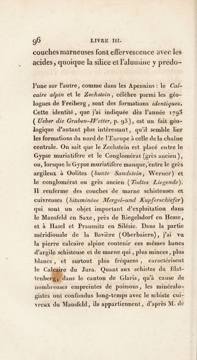 couches marneuses font effervescence avec les acides, quoique la silice et l'alumine y prédo- l’une sur l’autre, comme dans les Apennins : le Cal- caire alpin et le Zechstein, célèbre parmi les géo- 10 gués de Freiberg, sont des formations identiques. Cette identité, que j’ai indiquée dès l’année 1793 ( Ueber die Gruben-Wetter, p. 93 ) , est un fait géo- logique d’autant plus intéressant, qu’il semble lier les formations du nord de l’Europe à celle delà chaîne centrale. On sait que le Zeclistein est placé entre le Gypse muriatifère et le Conglomérat (grès ancien ), ou, lorsque le Gypse muriatifère manque/entre le grès argileux à Oolites (bunte Sandstein, Werner) et le conglomérat ou grès ancien ( Todtes Liegende). 11 renferme des couches de marne schisteuses et cuivreuses (bituminôse Mergel-und Kupferschiefer) qui sont un objet important d’exploitation dans le Mansfeld en Saxe, près de Riegelsdorf en Hesse, et à Hasel et Prausnitz en Silésie. Dans la partie méridionale de la Bavière ( Oberbaiern), j’ai vu la pierre calcaire alpine contenir ces mêmes bancs d’argile schisteuse et de marne qui, plus minces, plus blancs , et surtout plus fréquens , caractérisent le Calcaire du Jura. Quant aux schistes du Blat- tenberg, dans le canton de Glaris, qu’à cause de nombreuses empreintes de poissons, les minéralo- gistes ont confondus long-temps avec le schiste cui- vreux du Mansfeld, ils appartiennent , d’après M. de