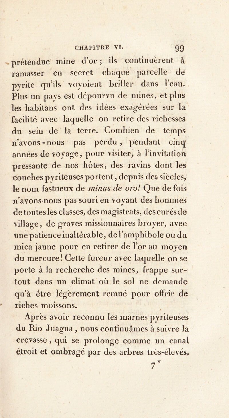 prétendue mine d’or ; ils continuèrent à ramasser en secret chaque parcelle de pyrite qu'ils voy oient briller dans l’eau. Plus un pays est dépourvu de mines, et plus les habitans ont des idées exagérées sur la facilité avec laquelle on retire des richesses du sein de la terre. Combien de temps n’avons-nous pas perdu, pendant cinq années de voyage, pour visiter, à l’invitation pressante de nos hôtes, des ravins dont les couches pyriteuses portent, depuis des siècles, le nom fastueux de minas de oro! Que de fois n’avons-nous pas souri en voyant des hommes de toutes les classes, des magistrats, des curés de village, de graves missionnaires broyer, avec une patience inaltérable, de l’amphibole ou du mica jaune pour en retirer de l’or au moyen du mercure! Cette fureur avec laquelle on se porte à la recherche des mines, frappe sur- tout dans un climat où le sol ne demande qu’à être légèrement remué pour offrir de riches moissons. Après avoir reconnu les marnes pyriteuses du Pûo Juagua , nous continuâmes à suivre la crevasse , qui se prolonge comme un canal étroit et ombragé par des arbres très-élevés, 7 *