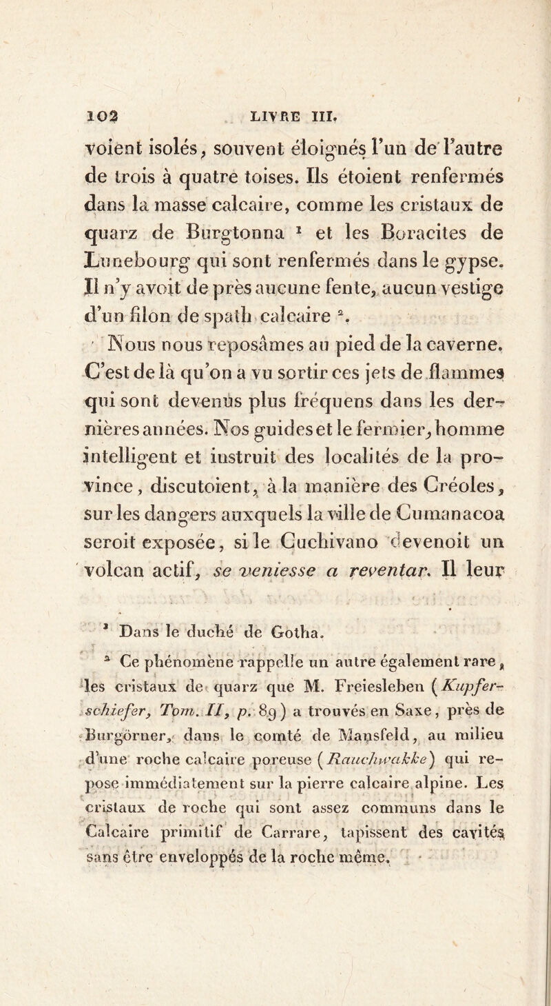 voient isolés, souvent éloignés l’un de Fautre de trois à quatre toises. Ils étoient renfermés dans la masse calcaire, comme les cristaux de quarz de Burgtonna 1 et les Boracites de Lunebourg qui sont renfermés dans le gypse, li n’y avait de près aucune fente, aucun vestige d’un filon de spath calcaire a. ’ Nous nous reposâmes au pied de la caverne. C’est de là qu’on a vu sortir ces jets de flammes qui sont devenus plus fréquens dans les der- nières années. Nos guides et le fermier,, homme intelligent et instruit des localités de la pro- vince, discutoient, à la manière des Créoles, sur les dangers auxquels la ville de Cumanacoa seroit exposée , si le Cuchivano devenoit un volcan actif, se veniesse a reventar. Il leur * Dans le duché de Gotha. a Ce phénomène rappelle un autre également rare, les cristaux de quarz que M. Freiesleben (Kupfer- schiefer, Tom. II, p, 89) a trouvés en Saxe, près de Burgbrner* dans le comté de Mausfeld, au milieu d’une roche calcaire poreuse ( Rauchwakke} qui re- pose immédiatement sur la pierre calcaire alpine. Les cristaux de roche qui sont assez communs dans le Calcaire primitif de Carrare, tapissent des cavités sans être enveloppés de la roche même.