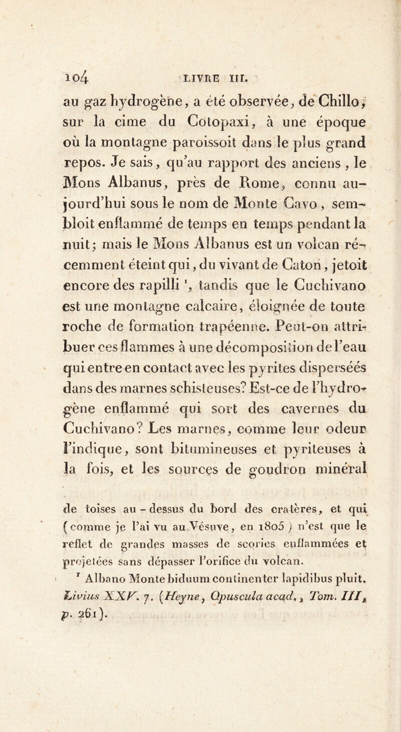 au gaz hydrogène, a été observée, de Chillo, sur la cime du Cotopaxi, à une époque où la montagne paroissoit dans le plus grand repos. Je sais, qu’au rapport des anciens , le Mons Âlbanus, près de Rome, connu au- jourd’hui sous le nom de Monte Cavo , sem- bloit enflammé de temps en temps pendant la nuit; mais le Mons Albanus est un volcan ré- cemment éteint qui, du vivant de Caton, jetoit encore des rapilli ', tandis que le Cuchivano est une montagne calcaire, éloignée de toute roche de formation trapéenne. Peut-on attri- buer ces flammes à une décomposition de l’eau quientreen contact avec les pyrites disperséés dans des marnes schisteuses? Est-ce de l’hydro- gène enflammé qui sort des cavernes du Cuchivano? Les marnes, comme leur odeur l’indique, sont bitumineuses et pyrileuses à la fois, et les sources de goudron minéral de toises au-dessus du bord des cratères, et qui (comme je l’ai vu au Vésuve, en i8o5 ) n’est que le reflet de grandes masses de scories enflammées et projetées sans dépasser l’orifice du volcan. 7 Albano Monte biduum commenter lapidibus pluit, hiv lus XXr. j. ( Heyne, Qpuscula acad,% Tom. IIIx p. 261).