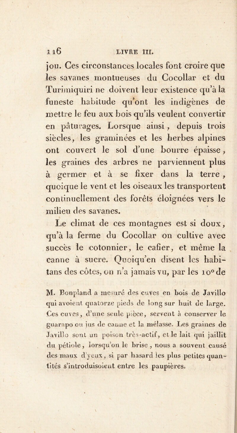 jou. Ces circonstances locales font croire que les savanes montueuses du Cocollar et du Turimiquiri ne doivent leur existence qu’à la funeste habitude qu’ont les indigènes de mettre le feu aux bois qu’ils veulent convertir en pâturages. Lorsque ainsi, depuis trois siècles, les graminées et les herbes alpines ont couvert le sol d’une bourre épaisse, les graines des arbres ne parviennent plus à germer et à se fixer dans la terre , quoique le vent et les oiseaux les transportent continuellement des forêts éloignées vers le milieu des savanes. Le climat de ces montagnes est si doux, qu’à la ferme du Cocollar on cultive avec succès le cotonnier , le cafîer, et même la canne à sucre. Quoiqu’en disent les habi- îans des côtes, on n’a jamais vu, par les io°de M» Bonpland a mesuré des cuves en bois de Javillo qui avoient quatorze pieds de long sur huit de large. Ces cuves, d’une seule pièce, servent à conserver le guarapo ou jus de canne et la mélasse. Les graines de Javillo sont un poison très-actif, et. le lait qui jaillit du pétiole, lorsqu’on le brise , nous a souvent causé des maux cl yeux, si par hasard les plus petites quan- tités s’introduisoieat entre les paupières. \ V