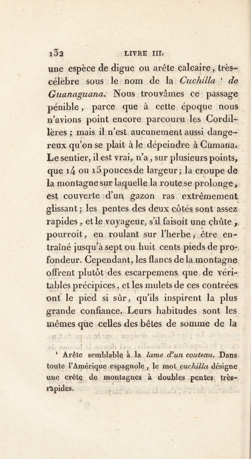 une espèce de digue ou arête calcaire, très~ célèbre sons le nom de la Cuchilla s de Guanaguana. Nous trouvâmes ce passage pénible, parce que à cette époque nous n’avions point encore parcouru les Cordil- lères ; mais il n’est aucunement aussi dange- reux qu’on se plait à le dépeindre à Gumana* Le sentier, il est vrai, n’a, sur plusieurs points, que i4 ou i5 poucesde largeur; la croupe de la montagne sur laquelle la route se prolonge * est couverte d’un gazon ras extrêmement glissant ; les pentes des deux côtés sont assez rapides, et le voyageur, s’il faisoit une çbûte y pourroit, en roulant sur l’herbe, être en- traîné jusqu’à sept ou huit cents pieds de pro- fondeur. Cependant, les flancs de la montagne offrent plutôt des escarpemens que de véri- tables précipices, et les mulets de ces contrées ont le pied si sûr, qu’ils inspirent la plus grande confiance. Leurs habitudes sont les mêmes que celles des bêtes de somme de la JJ * , , ;j r o! T : / 1 : ' , s , ' ; » ï ; • ’ * •.. ' H ' t M ; < >' • /U»ft I i i s' '' • « - • * * J ‘ “ * * ’• 1 Arête semblable à la lame d’un couteau* Dans toute t Amérique espagnole, le mot cuchilla désigne une crête de montagnes à doubles pentes très- ** i rapides.