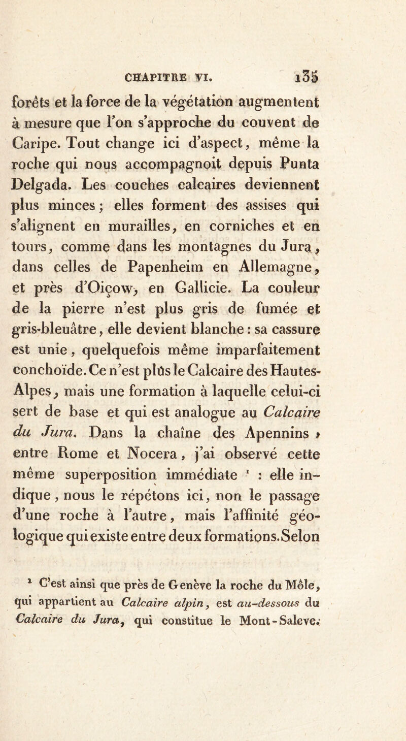 forêts et la force de la végétation augmentent à mesure que Ton s’approche du couvent de Caripe. Tout change ici d’aspect, même la roche qui nous accompagnoit depuis Punta Delgada. Les couches calcaires deviennent plus minces ; elles forment des assises qui s’alignent en murailles, en corniches et en tours, comme dans les montagnes du Jura, dans celles de Papenheim en Allemagne, et près d’Oiçow> en Gallicie. La couleur de la pierre n’est plus gris de fumée et gris-bleuâtre, elle devient blanche : sa cassure est unie, quelquefois même imparfaitement conchoïde. Ce n’est plus le Calcaire des Hautes- Alpes, mais une formation à laquelle celui-ci sert de base et qui est analogue au Calcaire du Jura. Dans la chaîne des Apennins > entre Rome et Nocera, j’ai observé cette même superposition immédiate 1 : elle in- dique, nous le répétons ici, non le passage d’une roche à l’autre, mais l’affinité géo- logique qui existe entre deux formations.Selon 1 C’est ainsi que près de Genève la roche du Mole, qui appartient au Calcaire alpin, est au-dessous du Calcaire du Jura, qui constitue le Mont - Saleve.’