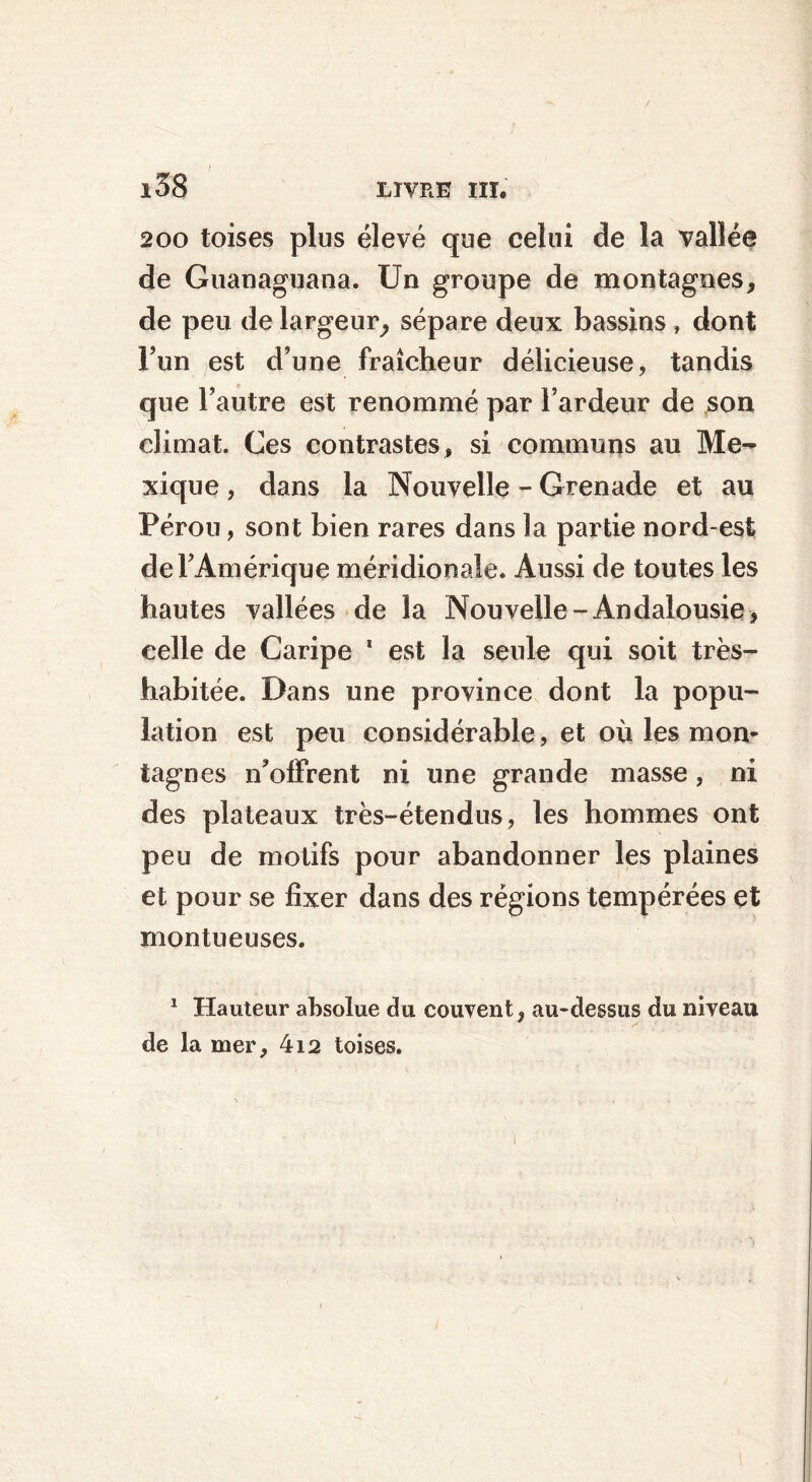 i58 LIVRE III. 200 toises plus élevé que celui de la vallée de Guanaguana. Un groupe de montagnes, de peu de largeur, sépare deux bassins , dont l’un est d’une fraîcheur délicieuse, tandis que l’autre est renommé par l’ardeur de son climat. Ces contrastes, si communs au Me- xique , dans la Nouvelle - Grenade et au Pérou, sont bien rares dans la partie nord-est de l’Amérique méridionale. Aussi de toutes les hautes vallées de la Nouvelle-Andalousie, celle de Caripe 1 est la seule qui soit très- habitée. Dans une province dont la popu- lation est peu considérable, et où les mon- tagnes n’offrent ni une grande masse, ni des plateaux très-étendus, les hommes ont peu de motifs pour abandonner les plaines et pour se fixer dans des régions tempérées et montueuses. 1 Hauteur absolue du couvent, au-dessus du niveau de la mer, 412 toises.