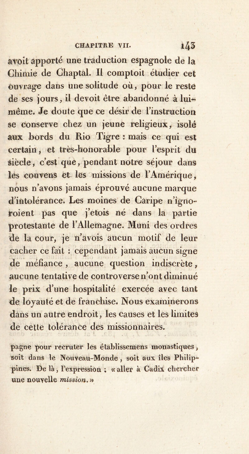 âvoit apporté une traduction espagnole de la Chimie de Chaptal. Il comptoit étudier cet ouvrage dans une solitude où, pour le reste de ses jours, il devoit être abandonné à lui** même. Je doute que ce désir de l’instruction se conserve chez un jeune religieux, isolé aux bords du Rio Tigre : mais ce qui est certain, et très-honorable pour l’esprit du siècle, c’est que, pendant notre séjour dans les couvens et les missions de l’Amérique, nous n’avons jamais éprouvé aucune marque d’intolérance. Les moines de Caripe n’igno- Soient pas que j’etois né dans la partie protestante de l’Allemagne. Muni des ordres de la cour, je n’avois aucun motif de leur cacher ce fait : cependant jamais aucun signe de méfiance , aucune question indiscrète, aucune tentative de controverse n’ont diminué le prix d’une hospitalité exercée avec tant de loyauté et de franchise. Nous examinerons dans un autre endroit, les causes et les limites de cette tolérance des missionnaires. pagne pour recruter les établissemens monastiques, soit dans le Nouveau-Monde , soit aux îles Philip*- pines. De là, l’expression ; « aller à Cadix chercher une nouvelle mission. »