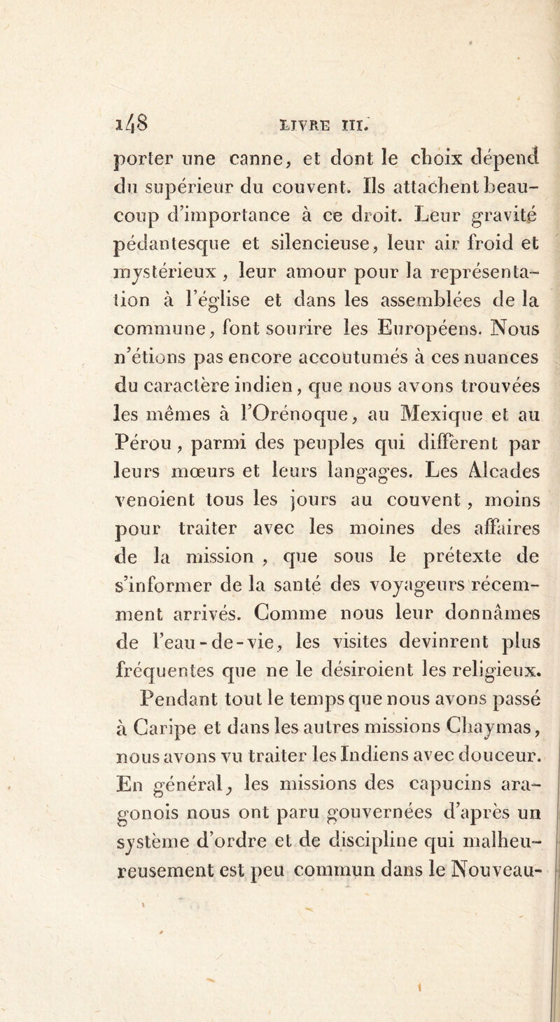 porter une canne, et dont le choix dépend du supérieur du couvent. Us attachent beau- coup d’importance à ce droit. Leur gravité pédantesque et silencieuse, leur air froid et mystérieux , leur amour pour la représenta- tion à l’église et dans les assemblées de la commune, font sourire les Européens. Nous n’étions pas encore accoutumés à ces nuances du caractère indien, cpie nous avons trouvées les mêmes à i’Orénoque, au Mexique et au Pérou, parmi des peuples qui diffèrent par leurs mœurs et leurs langages. Les Alcades venaient tous les jours au couvent, moins pour traiter avec les moines des affaires de la mission , que sous le prétexte de s’informer de la santé des voyageurs récem- ment arrivés. Comme nous leur donnâmes de l’eau-de-vie, les visites devinrent plus fréquentes que ne le désiroient les religieux. Pendant tout le temps que nous avons passé à Caripe et dans les autres missions Chaymas, nous avons vu traiter les Indiens avec douceur. En général^ les missions des capucins ara- gonois nous ont paru gouvernées d’après un système d’ordre et de discipline cjui malheu- reusement est peu commun dans le Nouveau- i