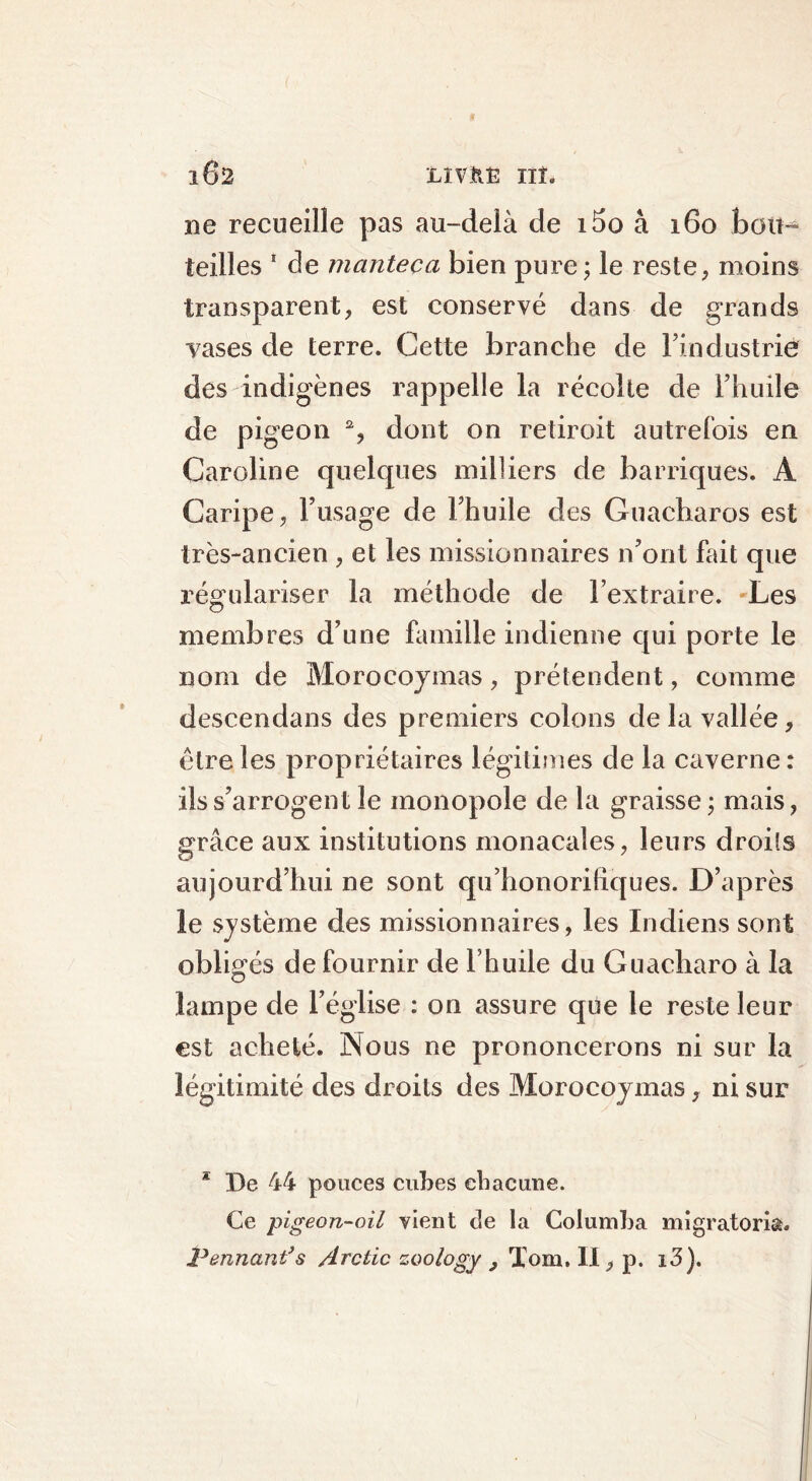 ne recueille pas au-delà de i5o à 160 bou- teilles 1 de manteoa bien pure ; le reste, moins transparent, est conservé dans de grands vases de terre. Cette branche de l’industrie des indigènes rappelle la récolte de l’huile de pigeon 2, dont on retiroit autrefois en Caroline quelques milliers de barriques. A Caripe, l’usage de l’huile des Guaeharos est très-ancien, et les missionnaires n’ont fait que régulariser la méthode de l’extraire. Les membres d’une famille indienne qui porte le nom de Morocoymas, prétendent, comme descendans des premiers colons de la vallée, être les propriétaires légitimes de la caverne : ils s’arrogent le monopole de la graisse ; mais, grâce aux institutions monacales, leurs droits aujourd’hui ne sont qu’honorifiques. D’après le système des missionnaires, les Indiens sont obligés de fournir de l’huile du Guacharo à la lampe de l’église : on assure que le reste leur est acheté. Nous ne prononcerons ni sur la légitimité des droits des Morocoymas, ni sur * De 44 pouces cubes chacune. Ce pigeon-oil vient c!e la Columba migratom. Pennant’s Arctic zoology , Tom, II, p. 13).