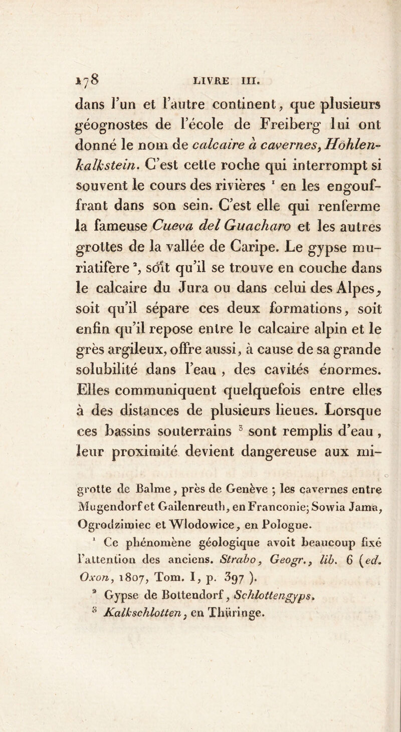 dans l’un et l’autre continent, que plusieurs géognostes de l’école de Freiberg lui ont donné le nom de calcaire a cavernes, Hbhlen» Jcalkstein. C’est cetle roche qui interrompt si souvent le cours des rivières 1 en les en0011 f- frant dans son sein. C’est elle qui renferme la fameuse Cueva del Guacham et les autres grottes de la vallée de Caripe. Le gypse mu- riatifère % soit qu’il se trouve en couche dans le calcaire du Jura ou dans celui des Alpes. soit qu’il sépare ces deux formations, soit enfin qu’il repose entre le calcaire alpin et le grès argileux, offre aussi, à cause de sa grande solubilité dans l’eau , des cavités énormes. Elles communiquent quelquefois entre elles à des distances de plusieurs lieues. Lorsque ces bassins souterrains 3 sont remplis d’eau , leur proximité devient dangereuse aux mi- grotte de Balme, près de Genève *, les çavernes entre Mugendorf et Gailenreuth, en Franconie; Sowia Jama, Ogrodzimiec etWlodowice, en Pologne. 1 Ce phénomène géologique avoit beaucoup fixé Fattention des anciens. Strabo, Geogrlib. 6 (ed. Oxon, 1807, Tom. I, p. 397 ). 3 Gypse de Bottendorf, Schlottengyps. :i Kalhschlotten, en Thüringe.