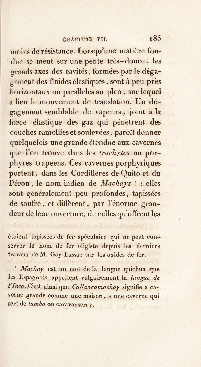 moins de résistance. Lorsqu’une matière fon- due se meut sur une pente très-douce , les grands axes des cavités, formées par le déga- gement des fluides élastiques, sont à peu près horizontaux ou parallèles au plan , sur lequel a lieu le mouvement de translation. Un dé- gagement semblable de vapeurs, joint à la force élastique des gaz qui pénètrent des couches ramollies et soulevées, paroît donner quelquefois une grande étendue aux cavernes que Ton trouve dans les trachjtes ou por- phyres trapéens. Ces cavernes porphyriques portent, dans les Cordillères de Quito et du Pérou , le nom indien de Machajs 1 : elles sont généralement peu profondes, tapissées de soufre, et different, par rénorme gran- deur de leur ouverture, de celles qu’offrent les étoient tapissées de fer spéculaire qui ne peut con- server le nom de fer oligiste depuis les derniers travaux de M. Gay-Lussac sur les oxides de fer. 1 Machay est un mot de la langue quichua que les Espagnols appellent vulgairement la langue de VInca. C’est ainsi que Callancamachay signifie cc ca- verne grande comme une maison, » une caverne qui sert de tambo ou caravanseray.