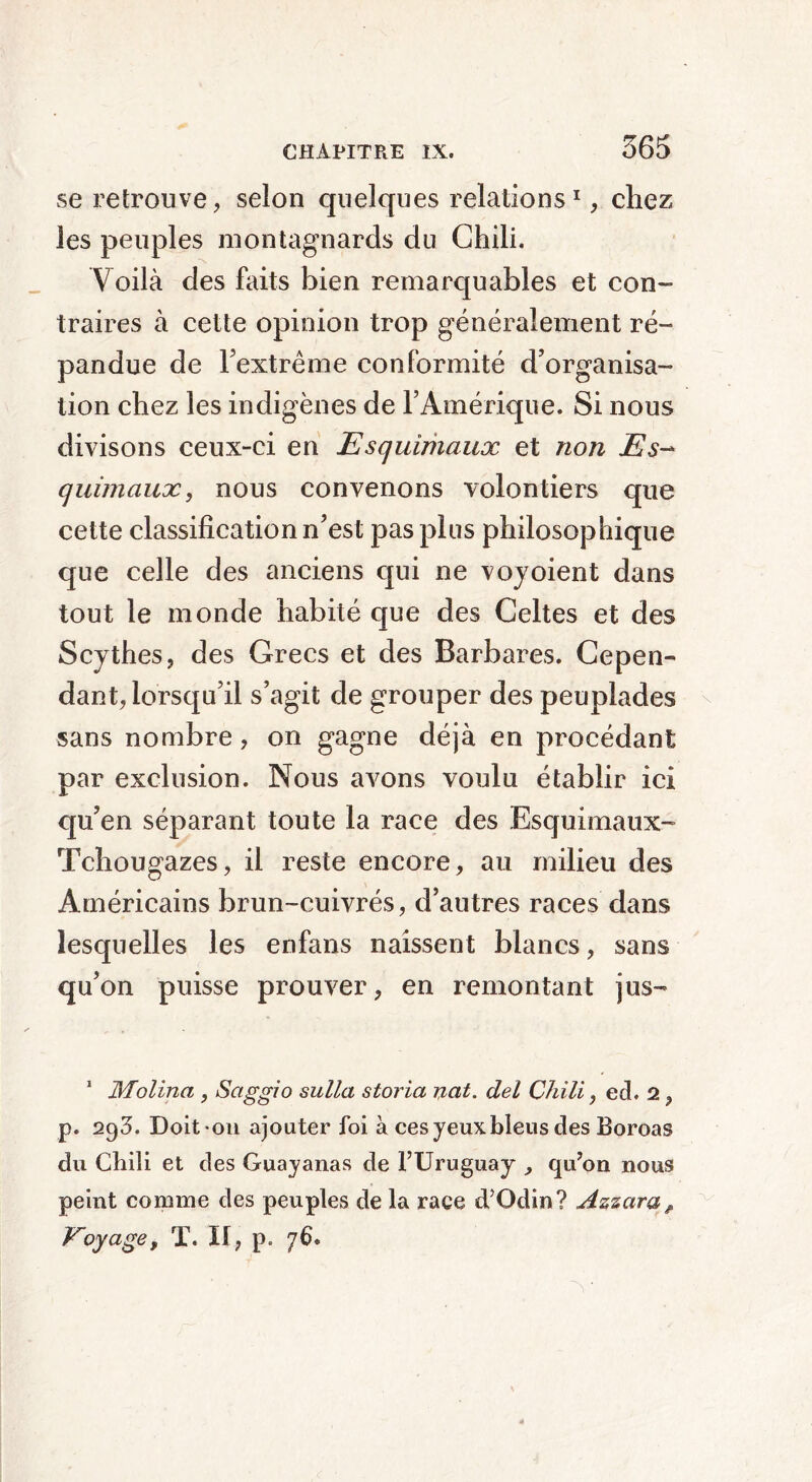 se retrouve, selon quelques relations1, chez les peuples montagnards du Chili. Voilà des faits bien remarquables et con- traires à cette opinion trop généralement ré- pandue de l’extrême conformité d’organisa- tion chez les indigènes de l’Amérique. Si nous divisons ceux-ci en Esquimaux et non Es- quimaux, nous convenons volontiers que cette classification n’est pas plus philosophique que celle des anciens qui ne vojoient dans tout le monde habité que des Celtes et des Scythes, des Grecs et des Barbares. Cepen- dant, lorsqu’il s’agit de grouper des peuplades sans nombre, on gagne déjà en procédant par exclusion. Nous avons voulu établir ici qu’en séparant toute la race des Esquimaux- Tchougazes, il reste encore, au milieu des Américains brun-cuivrés, d’autres races dans lesquelles les enfans naissent blancs, sans qu’on puisse prouver, en remontant jus- 1 Molina , Saggio sulla storia ncit. del Chili, ed. 2 , p. 293. Doit-ou ajouter foi à ces yeux bleus des Boroas du Chili et des Guayanas de l’Uruguay , qu’on nous peint comme des peuples de la race d’Odin? Azzaraé Voyage, T. Il, p. 76.