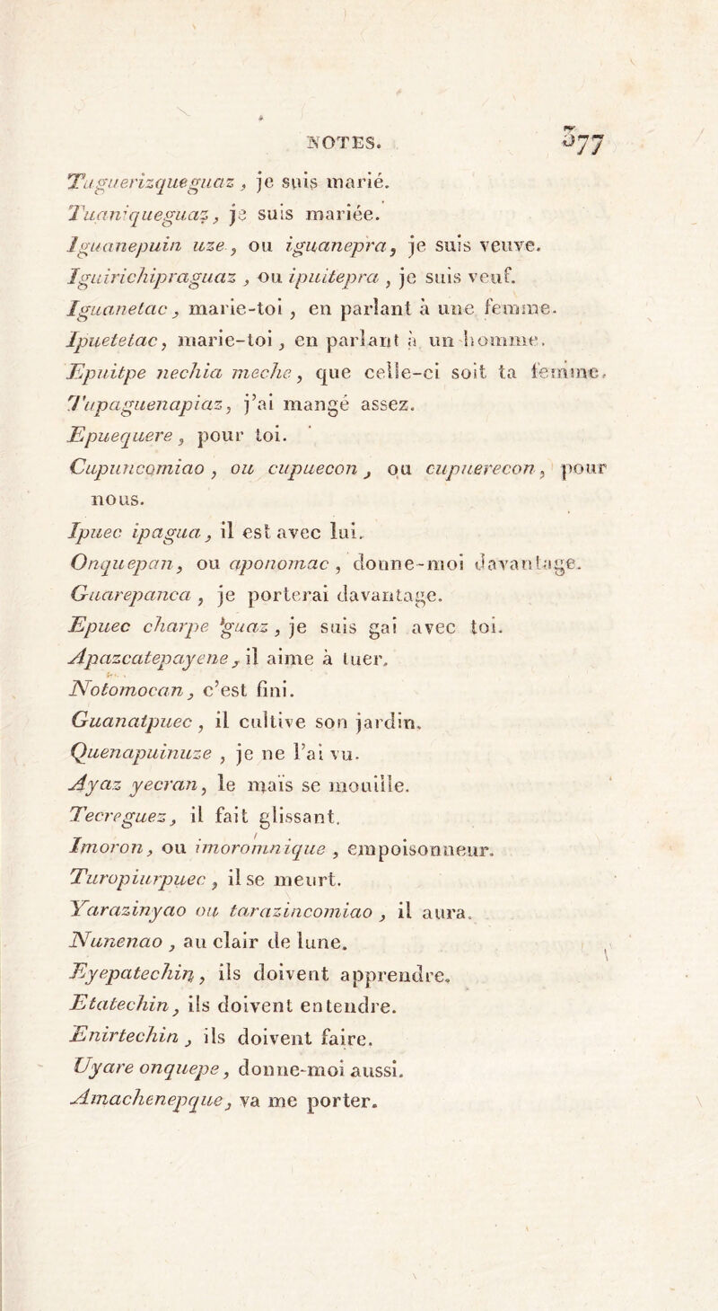 v Titguerizqueguas, je suis marié. Tuarrqueguaz, je suis mariée. Iguanepuin uze., ou iguanepra, je suis veuve. Iguirichipraguaz , ou ipuitepra , je suis veuf. Iguane tac. y marie-toi , en parlant à une femme. Ipuetetac, marie-toi, en parlant à un homme. Epuitpe nechia meche, que celle-ci soit ta femme, Tupaguenapiaz, j’ai mangé assez. Epuequere 3 pour toi. Cupuncomiao , ou cupuecon j ou cupuerecon? pour nous. Ipuec ipagua, il est avec lui. Onquepan, ou aponomac , donne-moi davantage. Guarepanca , je porterai davantage. Epuec charpe *guaz , je suis gai avec toi. Apazcatepayeney il aime à tuer. Notomoca.n} c’est fini. Guanatpuec, il cultive son jardin. Quenapuinuze , je ne l’ai vu. Ayaz y écran, le maïs se mouille. Tecreguez, il fait glissant. Imoron, ou imoromnique , empoisonneur. Turopiurpuec ^ il se meurt. Yarazinyao ou tarazincomiao , il aura. Nunenao au clair de lune. Eyepatechin, ils doivent apprendre, Etatechin} ils doivent entendre. Enirtechin ils doivent faire. Uyare onquepe, donne-moi aussi. Ainachenejjquey va me porter. \