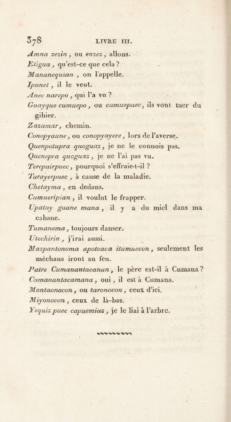 Amna zezin, ou enzez , allons» P ligua j qu’est-ce que cela ? Mananequian , on rappelle» Tpunet ? il le veut. Anec narepo , qui l’a vu ? Guayque cumuepo , ou cumuepuec; ils vont, tuer du gibier. Zazamar, chemin. Conopyaune, ou conopyayere y lors de l’averse. Quenpotupra quoguaz} je ne le connois pas. Quenepra quoguaz ? je 11e l’ai pas vu. Terepuirpuec, pourquoi s’effraie-t-il ? Turayerpuec , à cause de la maladie. Qhetayma, en dedans. Cumueripian , il voulut le frapper. TJpatay guane maria , il y a du miel dans ma cabane. Tumanema y toujours danser. XJlechirin y j’irai aussi. Mazpantonoma apotoaca, itumuecon, seulement les médians iront au feu. Pâtre Cumanantacanan, le père est-il à Cumana ? Cumanantacamana, oui, il est à Cumana. Montaonocon, ou taronocon, ceux d’ici. Miyonocon 7 ceux de là-bas. Yequiz puec capuemiaz y je le liai à l’arbre» \ %/v^