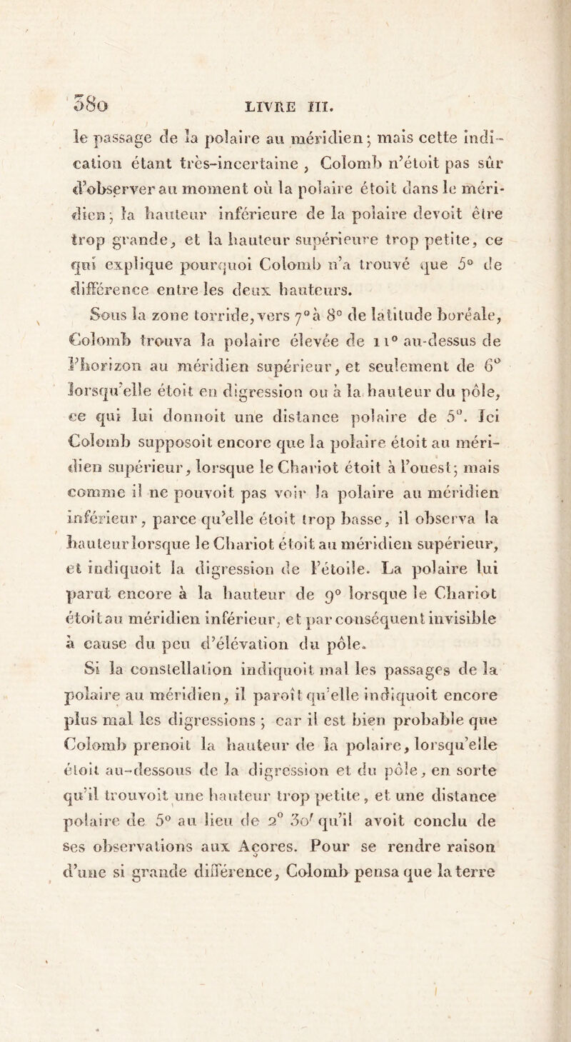 58a le passage de la polaire au méridien; mais cette indi- cation étant très-incertaine , Colomb n’étoit pas sur d’observer au moment où la polaire étoit dans le méri- dien; la hauteur inférieure de la polaire de voit êlre trop grande, et la hauteur supérieure trop petite, ce qui explique pourquoi Colomb n’a trouvé que 5° de différence entre les deux hauteurs. Sous la zone torride, vers 7°à 8° de latitude boréale, Colomb trouva la polaire élevée de 11° au-dessus de l’horizon au méridien supérieur, et seulement de 6° lorsqu elle étoit en digression ou à la hauteur du pôle, ce qui lui donnoit une distance polaire de 5°. Ici Colomb supposait encore que la polaire étoit au méri- dien supérieur, lorsque le Chariot étoit à l’ouest; mais comme il ne pouvoii pas voir la polaire au méridien inférieur , parce qu’elle étoit trop basse, il observa la hauteur lorsque le Chariot étoit au méridien supérieur, et iodiquoit la digression de Fétoile. La polaire lui parut encore à la hauteur de q° lorsque le Chariot étoitau méridien inférieur , et par conséquent invisible a cause du peu d’élévation du pôle. Si la constellation indiquoit mal les passages de la polaire au méridien, il paroit qu’elle indiquoit encore plus mal les digressions ; car il est bien probable que Colomb prenoit la hauteur de la polaire, lorsqu’elle étoit au-dessous de la digression et du pôle, en sorte qu’il trouvoit une hauteur trop petite, et une distance polaire de 5° au lieu de 20 3c/ qu’il avoit conclu de ses observations aux Aeores. Pour se rendre raison d’une si grande différence, Colomb pensa que la terre