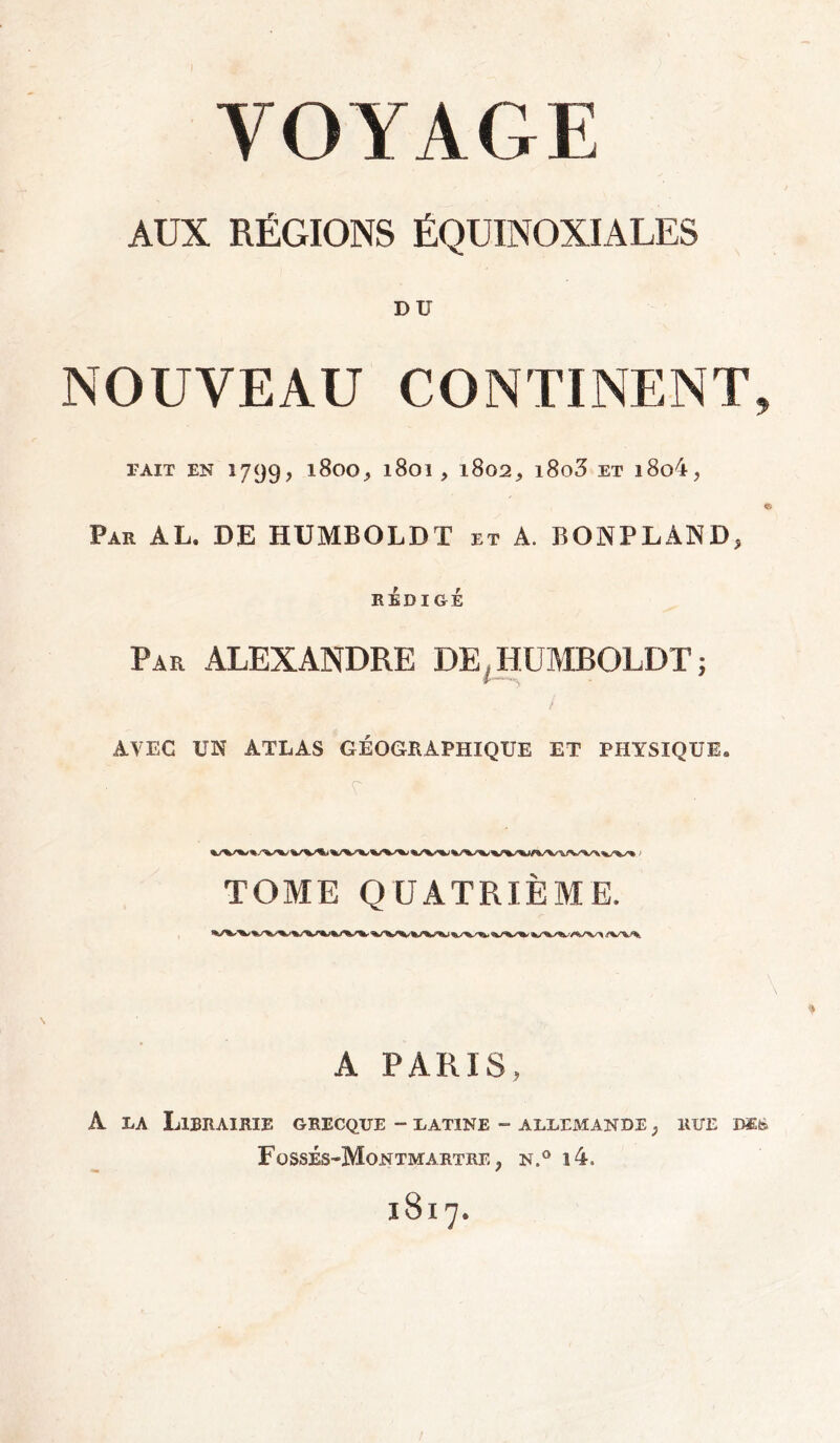 VOYAGE AUX RÉGIONS ÉQUINOXIALES DU NOUVEAU CONTINENT, FAIT EN 1799, 1800, l801 , 1802^ l8o3 ET l8o4? e Par AL. DE HUMBOLDT et A. BONPLAND, RÉDIGÉ Par ALEXANDRE DE HUMBOLDT; AVEC UN ATLAS GÉOGRAPHIQUE ET PHYSIQUE. TOME QUATRIÈME. A PARIS, A la Librairie grecque - latine - allemande , rue im Fossés-Montmartre > n.° i4. 1817.