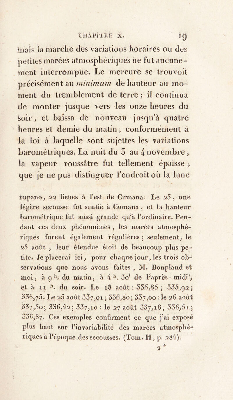 mais la marche des variations horaires ou des petites marées atmosphériques ne fut aucune- ment interrompue. Le mercure se trou voit précisément au minimum de hauteur au mo- ment du tremblement de terre ; il continua de monter jusque vers les onze heures du Soir, et baissa de nouveau jusqu'à quatre heures et demie du matin, conformément à la loi à laquelle sont sujettes les variations barométriques. La nuit du 5 au 4 novembre, la vapeur roussâtre fut tellement épaisse > que je ne pus distinguer l’endroit où la lune rupano, 22 lieues à l’est de Cumana. Le 2.5, une légère secousse fut sentie à Cumana , et la hauteur barométrique fut aussi grande qu’à l’ordinaire. Pen- dant ces deux phénomènes , les marées atmosphé- riques furent également régulières ; seulement, le 9.5 août , leur étendue étoit de beaucoup plus pe- tite. Je placerai ici, pour chaque jour, les trois ob- servations que nous avons faites , M. Bonplatid et moi, à 9 h. du matin, à 4h. 5of de l’après-midi*, et à ii h. du soir. Le 18 août : 536,85 ; 335,92; 336,75. Le 25 août 337,01 ; 336,80; 337,00 :1e 26 août 337,5o; 336,42 ■ 337,10 : le 27 août 337,18; 336,51 ; 336,87. Ces exemples confirment ce que j’ai exposé plus haut sur l’invariabilité des marées atmosphé- riques à l’époque des secousses. (Tom. II, p. 284), 2 *