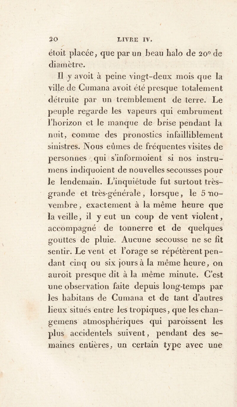 étoit placée, que par un beau halo de 20° de diamètre. ïl y a voit à peine vingt-deux mois que la ville de Cumana avoit été presque totalement détruite par un tremblement de terre. Le peuple regarde les vapeurs qui embrument l’horizon et le manque de brise pendant la nuit, comme des pronostics infailliblement sinistres. Nous eûmes de fréquentes visites de personnes .qui s’informoient si nos instru- mens indiquoient de nouvelles secousses pour ie lendemain. L’inquiétude fut surtout très- grande et très-générale , lorsque, le 5 no- vembre, exactement à la même heure que la veille, il y eut un coup de vent violent, accompagné de tonnerre et de quelques gouttes de pluie. Aucune secousse ne se fit sentir. Le vent et Forage se répétèrent pen- dant cinq ou six jours à la même heure, on auroit presque dit à la même minute. C’est une observation faite depuis long-temps par les habitans de Cumana et de tant d’autres lieux situés entre les tropiques, que les chan- gemens atmosphériques qui paroissent les plus accidentels suivent, pendant des se- maines entières, un certain type avec une