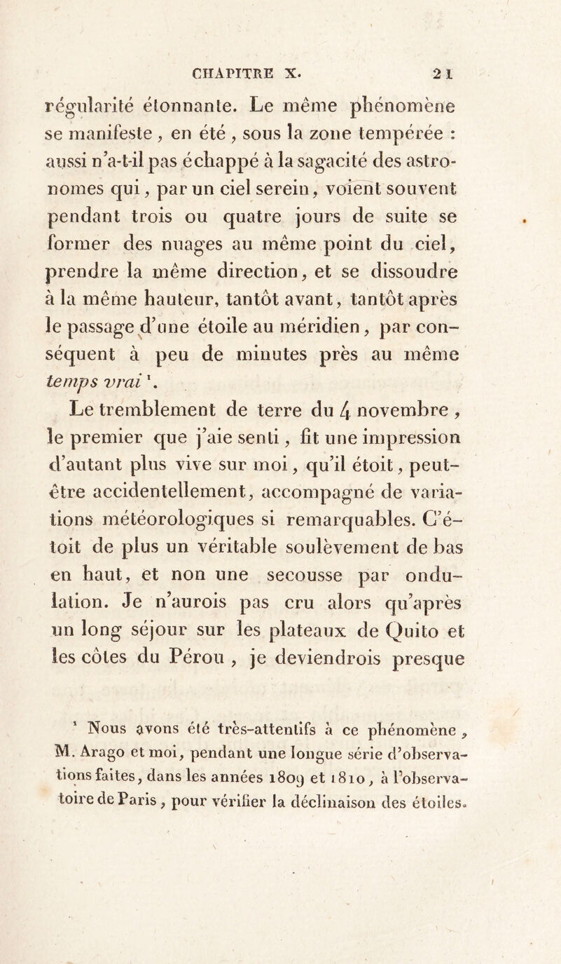 régularité étonnante. Le même phénomène se manifeste , en été , sous la zone tempérée : aussi n’a-t-il pas échappé à la sagacité des astro- nomes qui, par un ciel serein, voient souvent pendant trois ou quatre jours de suite se former des nuages au même point du ciel, prendre la même direction, et se dissoudre à la même hauteur, tantôt avant, tantôt après le passage d’une étoile au méridien, par con- séquent à peu de minutes près au même temps vrai 1. Le tremblement de terre du 4 novembre , le premier que j’aie senti, fit une impression d’autant plus vive sur moi, qu’il étoit, peut- être accidentellement, accompagné de varia- tions météorologiques si remarquables. C’é- toit de plus un véritable soulèvement de bas en haut, et non une secousse par ondu- lation. Je n’aurois pas cru alors qu’après un long séjour sur les plateaux de Quito et les côtes du Pérou , je deviendrois presque Nous avons été très-attentifs à ce phénomène , M. Arago et moi, pendant une longue série d?observa- tions faites, dans les années 1809 et »8io, à l’observa- toire de Paris , pour vérifier la déclinaison des étoiles*