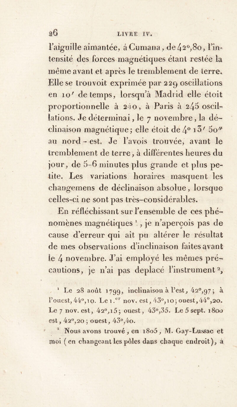 l'aiguille aimantée, àCumana, de42°,8o, Pin- tensité des forces magnétiques étant restée la même avant et après le tremblement de terre» Elle se trou voit exprimée par 229 oscillations en io' de temps, lorsqu’à Madrid elle étoit proportionnelle à 210, à Paris à 245 oscil- lations, Je déterminai, le 7 novembre, la dé- clinaison magnétique; elle étoit de 4° i3A 5o^ an nord - est. Je Pavois trouvée, avant le tremblement de terre, à différentes heures du jour, de 5-6 minutes plus grande et plus pe- tite. Les variations horaires masquent les changemens de déclinaison absolue, lorsque celles-ci ne sont pas très-considérables. En réfléchissant sur rensemble de ces phé- nomènes magnétiques 1 , je n’aperçois pas de cause d’erreur qui ait pu altérer le résultat de mes observations d’inclinaison faites avant le 4 novembre. J’ai employé les mêmes pré- cautions, je n’ai pas déplacé l’instrument2, 1 Le 28 août 1799, inclinaison à Lest, 42°,97; à Fouest, 44°, 10. Lei.er nov. est, 43°, 10; ouest,44°,20. Le 7 nov. est, 42°,i5; ouest, 43°,35. Le 5 sept. 1800 est, 42°,20 ; ouest, 43°,4o. 2 Nous avons trouvé, en i8o5, M. Gay-Lussac et moi (en changeant les pûtes dans chaque endroit), â