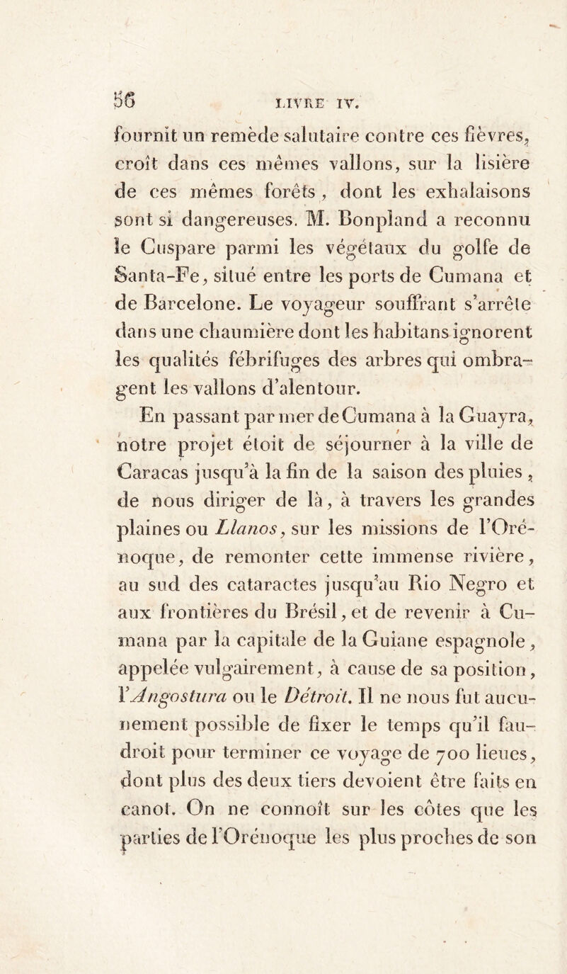 $8 fournit un remède salutaire contre ces fièvres,, croît dans ces mêmes vallons, sur la lisière de ces mêmes forêts , dont les exhalaisons sont si dangereuses. M. Bonpland a reconnu le Cuspare parmi les végétaux du golfe de Santa-Fe, situé entre les ports de Cumana et de Barcelone. Le voyageur souffrant s’arrête dans une chaumière dont les habitans ignorent les qualités fébrifuges des arbres qui ombra™ gent les vallons d’alentour. En passant par mer de Cumana à la Guayra, notre projet étoit de séjourner à la ville de Caracas jusqu'à la fin de la saison des pluies , de nous diriger de là, à travers les grandes plaines ou Llanos, sur les missions de l’Oré- Boque, de remonter cette immense rivière, au sud des cataractes jusqu'au Rio Negro et aux frontières du Brésil, et de revenir à Cu- mana par la capitale de laGuiane espagnole, appelée vulgairement, à cause de sa position, ÏÀngostura ou le Détroit. Il ne nous fut aucu- nement possible de fixer le temps qu il fau- droit pour terminer ce voyage de 700 lieues, dont plus des deux tiers dévoient être faits en canot. On ne connoît sur les côtes que les parties del Qrénoqufe les plus proches de son