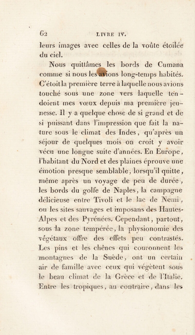 G3 leurs images avec celles de la voûte étoilée du ciel. Nous quittâmes les bords de Cumana comme si nous les avions long-temps habités, C étoitla première terre à laquelle nous avions touché sous une zone vers laquelle tén - dolent mes vœux depuis ma première jeu™ ïiesse. Il j a quelque chose de si grand et de si puissant dans l’impression que fait la na- ture sous le climat des Indes, qu’après un séjour de quelques mois on croit y avoir vécu une longue suite d'années. En Europe, l’habitant du Nord et des plaines éprouve une émotion presque semblable, lorsqu’il quitte, même après un voyage de peu de durée , les bords du golfe de Naples, la campagne délicieuse entre Tivoli et le lac de Neini, ou les sites sauvages et imposans des Hautes- Alpes et des Pyrénées. Cependant, partout, sous la zone tempérée, la physionomie des végétaux offre des effets peu contrastés. Les pins et les chênes qui couronnent les montagnes de la Suède, ont un certain air de famille avec ceux qui végètent sous le beau climat de la Grèce et de l’Italie. Entre les tropiques, an contraire, dans les