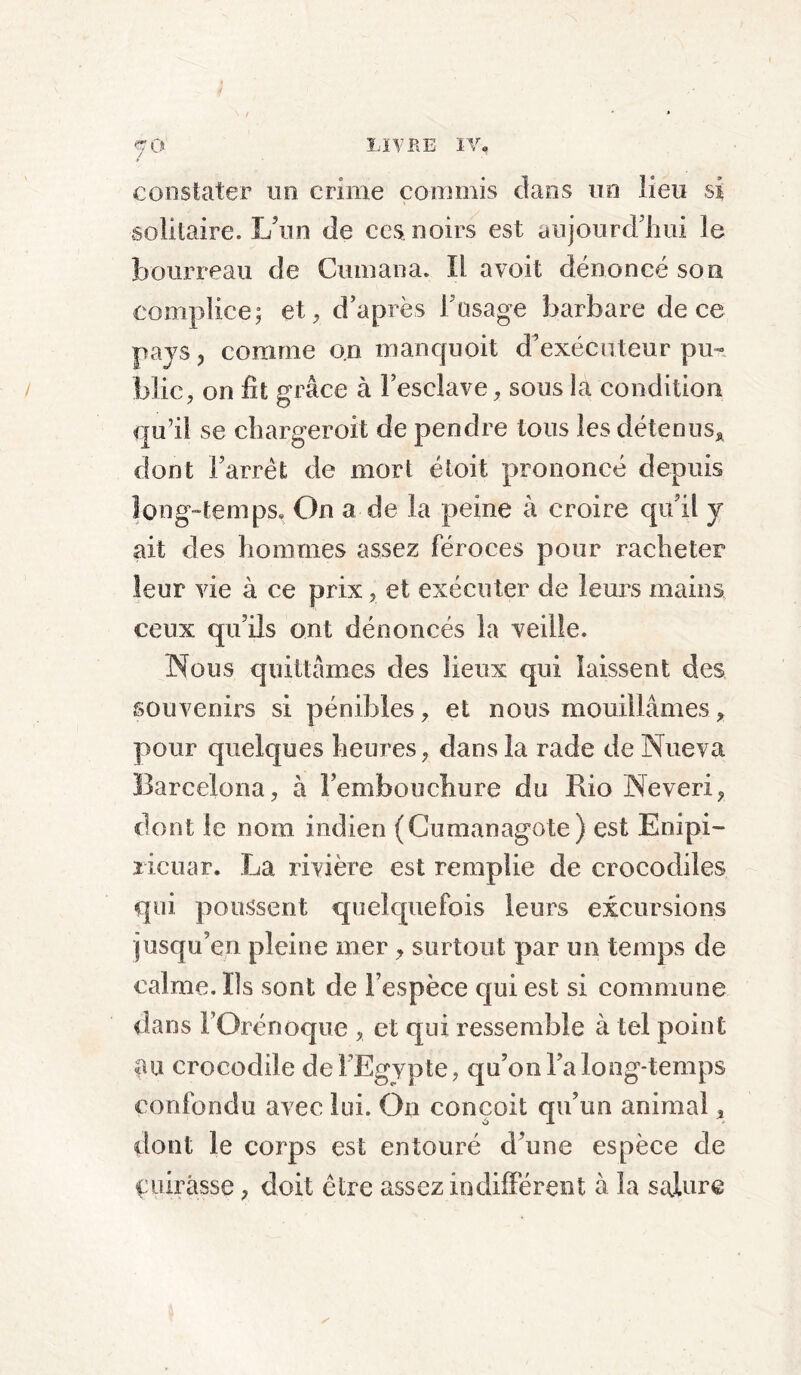 fà constater un crime commis dans un lieu si solitaire. L’un de ces noirs est aujourd’hui le bourreau de Cumana. Il a voit dénoncé son complice; et, d’après l’usage barbare de ce pays ? comme on manc|uoit d’exécuteur pu- blic, on fit grâce à l’esclave, sous la condition qu’il se charger oit de pendre tous les détenus* dont l’arrêt de mort éloit prononcé depuis long-temps. On a de la peine à croire qu’il y ait des hommes assez féroces pour racheter leur vie à ce prix, et exécuter de leurs mains ceux qu’ils ont dénoncés la veille. Nous quittâmes des lieux qui laissent des souvenirs si pénibles, et nous mouillâmes * pour quelques heures, dans la rade de Nueva üarcelona, à l’embouchure du Rio Neveri, dont le nom indien (Cumanagote) est Empi- ricuar. La rivière est remplie de crocodiles qui poussent quelquefois leurs excursions jusqu’en pleine mer, surtout par un temps de calme. Ils sont de l’espèce qui est si commune dans FOrénoque , et qui ressemble à tel point au crocodile de l’Egypte, qu’on l’a long-temps confondu avec lui. On conçoit qu’un animal, dont le corps est entouré d’une espèce de çuirâsse, doit être assez indifférent à la salure